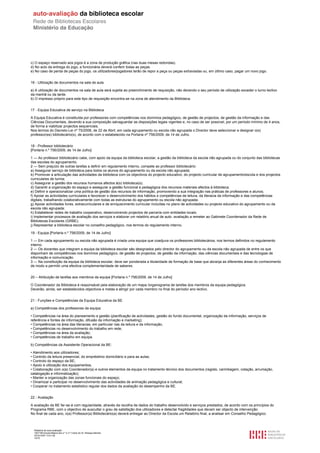 c) O espaço reservado aos jogos é a zona de produção gráfica (nas duas mesas redondas).
d) No acto da entrega do jogo, a funcionária deverá conferir todas as peças.
e) No caso de perda de peças do jogo, os utilizadores/jogadores terão de repor a peça ou peças extraviadas ou, em último caso, pagar um novo jogo.


16 - Utilização de documentos na sala de aula

a) A utilização de documentos na sala de aula será sujeita ao preenchimento de requisição, não devendo o seu período de utilização exceder o turno lectivo
da manhã ou da tarde.
b) O impresso próprio para este tipo de requisição encontra-se na zona de atendimento da Biblioteca.


17 - Equipa Educativa de serviço na Biblioteca

A Equipa Educativa é constituída por professores com competências nos domínios pedagógico, de gestão de projectos, de gestão da informação e das
Ciências Documentais, devendo a sua composição salvaguardar as disposições legais vigentes e, no caso de ser possível, por um período mínimo de 4 anos,
de forma a viabilizar projectos sequenciais.
Nos termos do Decreto-Lei nº 75/2008, de 22 de Abril, em cada agrupamento ou escola não agrupada o Director deve seleccionar e designar o(s)
professor(es) bibliotecário(s), de acordo com o estabelecido na Portaria nº 756/2009, de 14 de Julho.


18 - Professor bibliotecário
[Portaria n.º 756/2009, de 14 de Julho]

1 — Ao professor bibliotecário cabe, com apoio da equipa da biblioteca escolar, a gestão da biblioteca da escola não agrupada ou do conjunto das bibliotecas
das escolas do agrupamento.
2 — Sem prejuízo de outras tarefas a definir em regulamento interno, compete ao professor bibliotecário:
a) Assegurar serviço de biblioteca para todos os alunos do agrupamento ou da escola não agrupada;
b) Promover a articulação das actividades da biblioteca com os objectivos do projecto educativo, do projecto curricular de agrupamento/escola e dos projectos
curriculares de turma;
c) Assegurar a gestão dos recursos humanos afectos à(s) biblioteca(s);
d) Garantir a organização do espaço e assegurar a gestão funcional e pedagógica dos recursos materiais afectos à biblioteca;
e) Definir e operacionalizar uma política de gestão dos recursos de informação, promovendo a sua integração nas práticas de professores e alunos;
f) Apoiar as actividades curriculares e favorecer o desenvolvimento dos hábitos e competências de leitura, da literacia da informação e das competências
digitais, trabalhando colaborativamente com todas as estruturas do agrupamento ou escola não agrupada;
g) Apoiar actividades livres, extracurriculares e de enriquecimento curricular incluídas no plano de actividades ou projecto educativo do agrupamento ou da
escola não agrupada;
h) Estabelecer redes de trabalho cooperativo, desenvolvendo projectos de parceria com entidades locais;
i) Implementar processos de avaliação dos serviços e elaborar um relatório anual de auto -avaliação a remeter ao Gabinete Coordenador da Rede de
Bibliotecas Escolares (GRBE);
j) Representar a biblioteca escolar no conselho pedagógico, nos termos do regulamento interno.

19 - Equipa [Portaria n.º 756/2009, de 14 de Julho]

1 — Em cada agrupamento ou escola não agrupada é criada uma equipa que coadjuva os professores bibliotecários, nos termos definidos no regulamento
interno.
2 — Os docentes que integram a equipa da biblioteca escolar são designados pelo director do agrupamento ou da escola não agrupada de entre os que
disponham de competências nos domínios pedagógico, de gestão de projectos, de gestão da informação, das ciências documentais e das tecnologias de
informação e comunicação.
3 — Na constituição da equipa da biblioteca escolar, deve ser ponderada a titularidade de formação de base que abranja as diferentes áreas do conhecimento
de modo a permitir uma efectiva complementaridade de saberes.


20 – Atribuição de tarefas aos membros da equipa [Portaria n.º 756/2009, de 14 de Julho]

O Coordenador da Biblioteca é responsável pela elaboração de um mapa /organograma de tarefas dos membros da equipa pedagógica.
Deverão, ainda, ser estabelecidos objectivos e metas a atingir por cada membro no final do período/ ano lectivo.


21 - Funções e Competências da Equipa Educativa da BE

a) Competências dos professores da equipa:

• Competências na área do planeamento e gestão (planificação de actividades, gestão do fundo documental, organização da informação, serviços de
referência e fontes de informação, difusão da informação e marketing);
• Competências na área das literacias, em particular nas da leitura e da informação;
• Competências no desenvolvimento do trabalho em rede;
• Competências na área da avaliação;
• Competências de trabalho em equipa.

b) Competências da Assistente Operacional da BE:

• Atendimento aos utilizadores;
• Controlo da leitura presencial, do empréstimo domiciliário e para as aulas;
• Controlo do espaço da BE;
• Apoio à utilização dos equipamentos;
• Colaboração com o(a) Coordenador(a) e outros elementos da equipa no tratamento técnico dos documentos (registo, carimbagem, cotação, arrumação,
catalogação e informatização);
• Manter a organização das zonas funcionais do espaço;
• Dinamizar e participar no desenvolvimento das actividades de animação pedagógica e cultural;
• Cooperar no tratamento estatístico regular dos dados da avaliação do desempenho da BE.


22 - Avaliação

A avaliação da BE far-se-á com regularidade, através da recolha de dados do trabalho desenvolvido e serviços prestados, de acordo com os princípios do
Programa RBE, com o objectivo de auscultar o grau de satisfação dos utilizadores e detectar fragilidades que devam ser objecto de intervenção.
No final de cada ano, o(a) Professor(a) Bibliotecário(a) deverá entregar ao Director da Escola um Relatório final, a analisar em Conselho Pedagógico.



  Relatório de auto-avaliação
  1007156 Escola Básica dos 2.º e 3.º Ciclos do Dr. Bissaya Barreto
  2010/10/07 13:41:48
  14/72
 