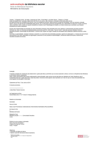 Tavares - “O Segredo do Rio”; de Hergé - Aventuras de Tintim; “A Ilha Negra”; e de Alain Savino - “Ulisses e o Cíclope”.
Estas actividades foram realizadas regularmente até final do ano lectivo, pelo interesse e motivação evidenciados pelos alunos.
No desenvolvimento da competência da escrita, a par da competência da leitura, desenvolveram-se algumas actividades, como por exemplo, produção
textual, (já que uma das lacunas manifestadas pelos alunos, de um modo geral, prende-se precisamente com a dificuldade em estruturar um texto, de forma
clara e coerente). Assim, incidiu-se naquela competência, tentando incutir metodologias de trabalho, ao mesmo tempo que se solicitava, que fizessem
empréstimos de obras à Biblioteca

Escolar para implementação da actividade da Leitura Recreativa Individual. Esta actividade tinha como objectivo o preenchimento de fichas de leitura.
Participou-se, ainda, em diversas actividades/projectos promovidos pela B.E, entre estas, “Hora do Conto”; visita das escritoras Madalena Santos e
Margarida Almeida; comemoração de efemérides; o Cantinho das Línguas com jogos e dossiês de actividades lúdico-didácticas; palestras alusivas a vários
temas.
As turmas, na generalidade, revelaram interesse e empenho no cumprimento das actividades propostas, espírito de colaboração e, a maioria dos alunos foram
demonstrando uma maior capacidade de organização e autonomia no seu processo de aprendizagem, contribuindo desta forma para a melhoria dos
resultados escolares dos alunos.




Avaliação

A docente considera ter contribuído para desenvolver o gosto pela leitura, permitindo que os alunos associem a leitura, os livros e a frequência das bibliotecas
a actividades lúdicas e agradáveis.
Dado o gosto demonstrado pelos alunos relativamente a esta actividade, pode concluir-se que esta deve ser realizada com maior frequência, pois é
fundamental estimular o gosto pela leitura nesta faixa etária, tornando-se este aspecto mais importante num meio em que os níveis de escolaridade dos
encarregados de educação é muito baixo.


Castanheira de Pera, 13 de Julho de 2010

A docente promotora,

______________________

( Isilda Maria Teixeira Acúrcio)


de Castanheira de Pera
Escola Básica dos 2.º e 3.º Ciclos Dr. Bissaya Barreto



Relatório de Actividade

Actividade

Hora do Conto

Data e local Promotor(es) Colaborador(es) Intervenientes Destinatários Recursos/Meios

Ao longo do Ano
?
Biblioteca da Escola

Margarida Freire
Biblioteca Escolar ---------- Comunidade Educativa
Livros



Âmbito em que se realiza a actividade:
Plano Anual de Actividades ?
Projecto Curricular de Turma •
Outro • ??Qual?



Objectivos:
? Aquisição de hábitos de leitura;
? Aplicar e aprender técnicas de leitura expressiva;
  Relatório de auto-avaliação
  1007156 Escola Básica dos 2.º e 3.º Ciclos do Dr. Bissaya Barreto
  2010/10/07 13:41:48
  16/72
 