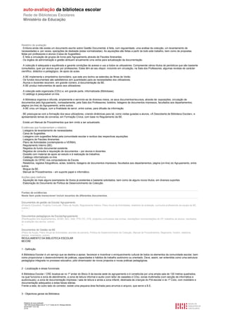 Relatório de avaliação
. Embora ainda não exista um documento escrito sobre Gestão Documental, é feita, com regularidade, uma análise da colecção, um levantamento de
necessidades e, por vezes, operações de desbaste (estas normalizadas). As aquisições são feitas a partir de todo este trabalho, bem como de propostas
feitas por professores e alunos (Caixa de Sugestões).
. É feita a circulação de grupos de livros pelo Agrupamento através de Pacotes Itinerantes.
. Os órgãos de administração e gestão atribuem anualmente uma verba para actualização da documentação.

. A colecção é adequada e equilibrada e garante condições de acesso e uso a todos os utilizadores. Compreende vários títulos de periódicos que são bastante
consultados, quer por alunos quer por professores. Estes têm ao seu dispor, incluindo em circulação, na Sala dos Professores, algumas revistas de carácter
científico, didáctico e pedagógico, de apoio às aulas.

. A BE implementa o empréstimo domiciliário, que este ano lectivo se estendeu às férias de Verão.
. Os fundos documentais são satisfatórios (em quantidade) para as necessidades dos utilizadores.
. Alunos e docentes recorrem, em grande número, à documentação da BE.
. A BE produz instrumentos de apoio aos utilizadores.

. A colecção está organizada (CDU) e, em grande parte, informatizada (Bibliobase).
. O catálogo é pesquisável on-line.

. A Biblioteca organiza e difunde, amplamente e servindo-se de diversos meios, os seus documentos/recursos, através de: exposições; circulação de
documentos pelo Agrupamento, nomeadamente, pela Sala dos Professores; boletins; listagens de documentos impressos, facultados aos departamentos;
página (on-line) do Agrupamento, entre outros.
. A BE criou um blogue, com a finalidade de servir, entre outras, para difusão da informação.

. BE preocupa-se com a formação dos seus utilizadores, criando dinâmicas para tal, como visitas guiadas a alunos, «À Descoberta de Biblioteca Escolar», e
apresentando temas de conversa, em Formação Cívica, com base no Regulamento da BE.

. Existe um Manual de Procedimentos que tem vindo a ser actualizado.

Evidências que fundamentam o relatório
. Listagens de levantamento de necessidades.
. Caixa de Sugestões.
. Listagens com sugestões feitas pela comunidade escolar e recibos das respectivas aquisições.
. Listagens de Pacotes Itinerantes.
. Plano de Actividades (contemplando a VERBA).
. Regulamento Interno (BE).
. Registos do fundo documental existente.
. Registos de consulta e requisição de documentos – por alunos e docentes.
. Dossiês com material de apoio ao estudo e à realização de trabalhos.
. Catálogo informatizado on-line.
. Instalação do OPAC nos computadores da Escola.
. Relatórios, registos fotográficos, actas, boletins; listagens de documentos impressos, facultados aos departamentos; página (on-line) do Agrupamento, entre
outros.
. Blogue da BE.
. Manual de Procedimentos – em suporte papel e informático.

Acções para melhoria
. Aquisição de mais alguns exemplares de títulos já existentes e bastante solicitados, bem como de alguns novos títulos, em diversos suportes.
. Elaboração do Documento de Política de Desenvolvimento da Colecção.


Fontes de evidências
Neste item pode transcrever/ incluir excertos de diferentes documentos.

Documentos de gestão da Escola/ Agrupamento
(Projecto Educativo, Projecto Curricular, Plano de Acção, Regulamento Interno, Plano Anual de Actividades, relatórios de avaliação, currículos profissionais da equipa da BE,
outros.)
--

Documentos pedagógicos da Escola/Agrupamento
(Planificações dos departamentos, ACND, AEC, SAE, PTE-TIC, OTE, projectos curriculares das turmas, orientações/ recomendações do CP, trabalhos de alunos, resultados
de avaliação dos alunos, outros)
--

Documentos de Gestão da BE
(Plano de Acção, Plano Anual de Actividades, acordos de parceria, Política de Desenvolvimento da Colecção, Manual de Procedimentos, Regimento, horário, relatórios,
plantas, inventários, outros)
REGULAMENTO DA BIBLIOTECA ESCOLAR
BE/CRE


1 - Definição

A Biblioteca Escolar é um serviço que se destina a apoiar, favorecer e incentivar o enriquecimento cultural de todos os elementos da comunidade escolar, bem
como proporcionar o desenvolvimento de práticas, capacidades e hábitos de trabalho autónomo ou orientado. Deve, assim, ser entendida como uma estrutura
pedagógica integrada no processo educativo, pólo dinamizador de novos projectos e novas práticas pedagógicas.


2 - Localização e áreas funcionais

A Biblioteca Escolar / CRE localiza-se no 1º andar do Bloco A da escola sede do agrupamento e é constituída por uma ampla sala de 130 metros quadrados,
na qual funciona a zona de atendimento, a zona de leitura informal e audio (com leitor de cassetes e CDs), zonas multimedia (com secção de informática e
audiovisuais), a zona de documentação impressa / sala de leitura e ainda a zona infantil, destinada às crianças do Pré-escolar e do 1º Ciclo, com mobiliário e
documentação adequados a estas faixas etárias.
Frente a esta, do outro lado do corredor, existe uma pequena área fechada para arrumos e arquivo, que serve a B.E.


3 - Objectivos gerais da Biblioteca


     Relatório de auto-avaliação
     1007156 Escola Básica dos 2.º e 3.º Ciclos do Dr. Bissaya Barreto
     2010/10/07 13:41:48
     21/72
 