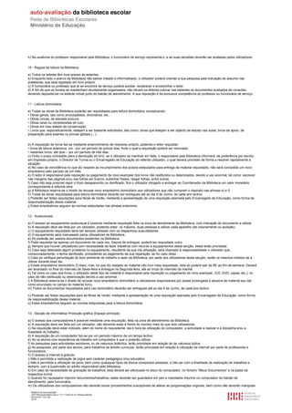 h) Na ausência do professor responsável pela Biblioteca, o funcionário de serviço representa-o, e as suas decisões deverão ser acatadas pelos utilizadores.


10 - Regras de leitura na Biblioteca

a) Todos os leitores têm livre acesso às estantes.
b) Enquanto todo o acervo da Biblioteca não estiver tratado e informatizado, o utilizador poderá orientar a sua pesquisa pela indicação do assunto nas
prateleiras, que está registado em livro próprio.
c) A funcionária ou professor que aí se encontre de serviço poderá auxiliar, esclarecer e encaminhar o leitor.
d) A fim de que os fundos se mantenham devidamente organizados, não devem os leitores colocar nas estantes os documentos acabados de consultar,
devendo depositá-los na estante móvel junto do balcão de atendimento. A sua reposição é da exclusiva competência do professor ou funcionária de serviço.


11 - Leitura domiciliária

a) Todas as obras da Biblioteca poderão ser requisitadas para leitura domiciliária, exceptuando:
• Obras gerais, tais como enciclopédias, dicionários, etc..
• Obras únicas, de elevada procura.
• Obras raras ou consideradas de luxo.
• Obras em mau estado de conservação.
• Livros que, esporadicamente, estejam a ser bastante solicitados, tais como: obras que estejam a ser objecto de estudo nas aulas; livros de apoio, de
preparação para exames ou provas globais (...).


b) A requisição de livros faz-se mediante preenchimento de impresso próprio, podendo o leitor requisitar:
• livros de leitura extensiva: um - por um período de quinze dias, findo o qual a requisição poderá ser renovada;
• restantes livros: até dois – por um período de três dias.
c) Findo o prazo concedido para a devolução do livro, se o utilizador se mantiver em falta, o responsável pela Biblioteca informará, de preferência por escrito,
em impresso próprio, o Director de Turma ou o Encarregado de Educação do referido utilizador, o qual deverá proceder de forma a resolver rapidamente a
situação.
d) No caso de reincidência no que diz respeito ao incumprimento dos prazos estipulados para entrega de material requisitado, não será concedido um novo
empréstimo pelo período de um mês.
e) O leitor é responsável pela reposição ou pagamento de novo exemplar dos livros não restituídos ou deteriorados, devido a uso anormal, tal como: escrever
nas margens das páginas e/ou nas folhas em branco, sublinhar frases, rasgar folhas, entre outras.
f) Caso não seja possível repor o título desaparecido ou danificado, fica o utilizador obrigado a entregar ao Coordenador da Biblioteca um valor monetário
correspondente à referida obra.
g) A Biblioteca reserva-se o direito de recusar novo empréstimo domiciliário aos utilizadores que não cumpram o disposto nas alíneas e) e f).
h) Todas as obras requisitadas para leitura domiciliária deverão ser entregues até ao dia 9 de Junho, de cada ano lectivo.
i) Poderão ser feitas requisições para férias de Verão, mediante a apresentação de uma requisição assinada pelo Encarregado de Educação, como forma de
responsabilização desse material.
j) Estes empréstimos seguem as normas estipuladas nas alíneas anteriores.


12 - Audiovisuais

a) O acesso ao equipamento audiovisual é possível mediante requisição feita na zona de atendimento da Biblioteca, com indicação do documento a utilizar.
b) A requisição deve ser feita por um utilizador, podendo estar, no máximo, duas pessoas a utilizar cada aparelho (de visionamento ou audição).
c) O equipamento requisitado deve ser sempre utilizado com os respectivos auscultadores.
d) O equipamento será manuseado pelos utilizadores da Biblioteca.
e) Só poderão ser usados documentos existentes na Biblioteca.
f) Pode requisitar-se apenas um documento de cada vez. Depois de entregue, poderá ser requisitado outro.
g) Sempre que houver utilizadores com necessidade de fazer trabalhos com recurso a equipamentos desta secção, estes terão prioridade.
h) Caso seja detectado algum problema no equipamento, resultante da sua má utilização, será chamado à responsabilidade o utilizador que,
comprovadamente, o tenha danificado, procedendo ao pagamento da sua reparação, se for caso disso.
i) Caso se verifique perturbação do bom ambiente de trabalho e lazer da Biblioteca, por parte dos utilizadores desta secção, serão os mesmos inibidos de a
utilizar durante esse dia.
j) Existe empréstimo domiciliário (3 dias), mas, no que diz respeito ao material não livro mais requisitado, este só poderá sair da BE ao fim-de-semana. Deverá
ser levantado no final do intervalo de Sexta-feira e entregue na Segunda-feira, até ao início do intervalo da manhã.
k) Tal como no caso dos livros, o utilizador deste tipo de material é responsável pela reposição ou pagamento de novo exemplar, (CD, DVD, capas, etc.), no
caso de não restituição ou deterioração devido a uso anormal.
l) A Biblioteca reserva-se o direito de recusar novo empréstimo domiciliário a utilizadores responsáveis por posse prolongada e abusiva de material seu (tal
como enunciado no campo do material livro).
m) Todos os documentos requisitados para uso domiciliário deverão ser entregues até ao dia 9 de Junho, de cada ano lectivo.

n) Poderão ser feitas requisições para as férias de Verão, mediante a apresentação de uma requisição assinada pelo Encarregado de Educação, como forma
de responsabilização desse material.
o) Estes empréstimos seguem as normas estipuladas para a leitura domiciliária.


13 - Secção de informática/ Produção gráfica (Espaço principal)

a) O acesso aos computadores é possível mediante uma requisição, feita na zona de atendimento da Biblioteca.
b) A requisição deve ser feita por um utilizador, não devendo estar à frente do monitor mais do que dois utilizadores.
c) Na requisição deve estar indicado, além do nome do requisitante, dia e hora da utilização do computador, a actividade a realizar e a disciplina e/ou a
finalidade do trabalho.
d) A requisição de um computador faz-se por um período máximo de um tempo lectivo.
e) Só os alunos com experiência de trabalho em computador é que o poderão utilizar.
f) As pesquisas para actividades escolares, ou de natureza didáctica, terão prioridade em relação às de natureza lúdica.
g) As pesquisas, por parte dos alunos, para trabalhos de âmbito curricular, terão prioridade em relação à utilização da Internet por parte de professores e
funcionários.
h) O acesso à Internet é gratuito.
i) Não é permitida a realização de jogos sem carácter pedagógico e/ou educativo.
j) Não é permitida a utilização de pens, bem como quaisquer tipos de discos compactos pessoais, a não ser com a finalidade de realização de trabalhos e,
sempre, com a supervisão do adulto responsável pela biblioteca.
k) Em caso de necessidade de gravação de trabalhos, esta deverá ser efectuada no disco do computador, no ficheiro “Meus Documentos” e na pasta da
respectiva turma.
l) Quando for necessário imprimir documentos/trabalhos, estes deverão ser guardados em pen e mandados imprimir no computador do balcão de
atendimento, pela funcionária.
m) Os utilizadores dos computadores não deverão tomar procedimentos susceptíveis de alterar as programações originais, bem como não deverão manipular
  Relatório de auto-avaliação
  1007156 Escola Básica dos 2.º e 3.º Ciclos do Dr. Bissaya Barreto
  2010/10/07 13:41:48
  23/72
 