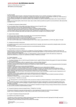 os cabos de ligação.
n) No caso de ocorrer alguma anomalia, os utilizadores não devem tentar resolvê-la, mas, sim, informar o funcionário ou o professor de serviço.
o) Caso seja detectado algum problema no equipamento, resultante de má utilização, será chamado à responsabilidade o utilizador que, comprovadamente, o
causou, pagando a sua reparação, se for caso disso, mediante prévia informação ao Encarregado de Educação.
p) Caso se verifique perturbação do bom ambiente de trabalho e lazer da Biblioteca, por parte dos utilizadores desta secção, serão os mesmos inibidos de a
utilizar.
q) Para a zona de produção gráfica, existem tesouras, réguas, lápis e canetas, material que poderá ser requerido na zona de atendimento. (Não será permitida
a utilização do x-ato.)


14 - Utilização de computadores portáteis pessoais

a) Os alunos poderão utilizar os seus portáteis neste espaço, desde que cumpram as seguintes normas:
• Dêem conhecimento do facto ao adulto responsável pela BE no momento.
• Apenas poderão servir-se do seu computador para fins didácticos / realização de trabalhos escolares.
• De igual modo, apenas poderão aceder à Internet para o mesmo efeito do enunciado na alínea anterior.
• Os alunos poderão instalar nos seus portáteis documentos da BE, nomeadamente os CDROM ludico-didácticos aí existentes.
b) No caso de haver desrespeito pelas regras supra citadas, será retirado ao aluno o privilégio do uso do material em causa.


15 - Jogos de mesa e tabuleiro

a) O acesso aos jogos é possível mediante uma requisição, feita na zona de atendimento da Biblioteca.
b) O requisitante deverá registar os nomes de todos os jogadores.
c) O espaço reservado aos jogos é a zona de produção gráfica (nas duas mesas redondas).
d) No acto da entrega do jogo, a funcionária deverá conferir todas as peças.
e) No caso de perda de peças do jogo, os utilizadores/jogadores terão de repor a peça ou peças extraviadas ou, em último caso, pagar um novo jogo.


16 - Utilização de documentos na sala de aula

a) A utilização de documentos na sala de aula será sujeita ao preenchimento de requisição, não devendo o seu período de utilização exceder o turno lectivo
da manhã ou da tarde.
b) O impresso próprio para este tipo de requisição encontra-se na zona de atendimento da Biblioteca.


17 - Equipa Educativa de serviço na Biblioteca

A Equipa Educativa é constituída por professores com competências nos domínios pedagógico, de gestão de projectos, de gestão da informação e das
Ciências Documentais, devendo a sua composição salvaguardar as disposições legais vigentes e, no caso de ser possível, por um período mínimo de 4 anos,
de forma a viabilizar projectos sequenciais.
Nos termos do Decreto-Lei nº 75/2008, de 22 de Abril, em cada agrupamento ou escola não agrupada o Director deve seleccionar e designar o(s)
professor(es) bibliotecário(s), de acordo com o estabelecido na Portaria nº 756/2009, de 14 de Julho.


18 - Professor bibliotecário
[Portaria n.º 756/2009, de 14 de Julho]

1 — Ao professor bibliotecário cabe, com apoio da equipa da biblioteca escolar, a gestão da biblioteca da escola não agrupada ou do conjunto das bibliotecas
das escolas do agrupamento.
2 — Sem prejuízo de outras tarefas a definir em regulamento interno, compete ao professor bibliotecário:
a) Assegurar serviço de biblioteca para todos os alunos do agrupamento ou da escola não agrupada;
b) Promover a articulação das actividades da biblioteca com os objectivos do projecto educativo, do projecto curricular de agrupamento/escola e dos projectos
curriculares de turma;
c) Assegurar a gestão dos recursos humanos afectos à(s) biblioteca(s);
d) Garantir a organização do espaço e assegurar a gestão funcional e pedagógica dos recursos materiais afectos à biblioteca;
e) Definir e operacionalizar uma política de gestão dos recursos de informação, promovendo a sua integração nas práticas de professores e alunos;
f) Apoiar as actividades curriculares e favorecer o desenvolvimento dos hábitos e competências de leitura, da literacia da informação e das competências
digitais, trabalhando colaborativamente com todas as estruturas do agrupamento ou escola não agrupada;
g) Apoiar actividades livres, extracurriculares e de enriquecimento curricular incluídas no plano de actividades ou projecto educativo do agrupamento ou da
escola não agrupada;
h) Estabelecer redes de trabalho cooperativo, desenvolvendo projectos de parceria com entidades locais;
i) Implementar processos de avaliação dos serviços e elaborar um relatório anual de auto -avaliação a remeter ao Gabinete Coordenador da Rede de
Bibliotecas Escolares (GRBE);
j) Representar a biblioteca escolar no conselho pedagógico, nos termos do regulamento interno.

19 - Equipa [Portaria n.º 756/2009, de 14 de Julho]

1 — Em cada agrupamento ou escola não agrupada é criada uma equipa que coadjuva os professores bibliotecários, nos termos definidos no regulamento
interno.
2 — Os docentes que integram a equipa da biblioteca escolar são designados pelo director do agrupamento ou da escola não agrupada de entre os que
disponham de competências nos domínios pedagógico, de gestão de projectos, de gestão da informação, das ciências documentais e das tecnologias de
informação e comunicação.
3 — Na constituição da equipa da biblioteca escolar, deve ser ponderada a titularidade de formação de base que abranja as diferentes áreas do conhecimento
de modo a permitir uma efectiva complementaridade de saberes.


20 – Atribuição de tarefas aos membros da equipa [Portaria n.º 756/2009, de 14 de Julho]

O Coordenador da Biblioteca é responsável pela elaboração de um mapa /organograma de tarefas dos membros da equipa pedagógica.
Deverão, ainda, ser estabelecidos objectivos e metas a atingir por cada membro no final do período/ ano lectivo.


21 - Funções e Competências da Equipa Educativa da BE

a) Competências dos professores da equipa:

• Competências na área do planeamento e gestão (planificação de actividades, gestão do fundo documental, organização da informação, serviços de
referência e fontes de informação, difusão da informação e marketing);
• Competências na área das literacias, em particular nas da leitura e da informação;

  Relatório de auto-avaliação
  1007156 Escola Básica dos 2.º e 3.º Ciclos do Dr. Bissaya Barreto
  2010/10/07 13:41:48
  24/72
 