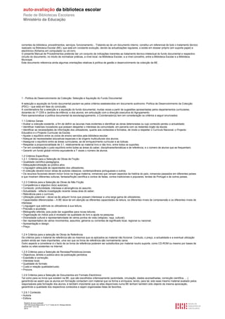 correntes da biblioteca, procedimentos, serviços, funcionamento... Tratando-se de um documento interno, constitui um referencial de todo o tratamento técnico
realizado na Biblioteca Escolar (BE), que está em constante evolução, devido às actualizações regulares, e existe em dossier próprio (em suporte papel) e
electrónico (ficheiros em computador ou cd-rom).
O presente Manual de Procedimentos pretende dar um conjunto de indicações inerentes ao tratamento técnico-intelectual do fundo documental e respectivo
circuito do documento, no intuito de normalizar práticas, a nível local, na Biblioteca Escolar, e a nível concelhio, entre a Biblioteca Escolar e a Biblioteca
Municipal.
Este documento referencia ainda algumas orientações relativas à política de gestão e desenvolvimento da colecção da BE.




1 - Política de Desenvolvimento da Colecção: Selecção e Aquisição do Fundo Documental

A selecção e aquisição do fundo documental pautam-se pelos critérios estabelecidos em documento autónomo: Política de Desenvolvimento da Colecção
(PDC) – que está em fase do conclusão.
A coordenadora faz a selecção e a aquisição do fundo documental, muitas vezes a partir de sugestões apresentadas pelos departamentos curriculares,
docentes do 1º CEB e Jardins-de-infância, e dos alunos, em articulação com a direcção executiva do Agrupamento.
Para operacionalizar a política documental da escola/agrupamento, o Coordenador(a) tem em consideração os critérios a seguir enunciados:

1.1 Critérios Gerais
• Avaliar a colecção existente, a fim de definir as lacunas mais evidentes e identificar as obras deterioradas ou cujo conteúdo perdeu a actualidade;
• Identificar materiais inovadores que possam despertar o interesse da comunidade, em parceria com os restantes órgão da escola;
• Identificar as necessidades de informação dos utilizadores, quanto aos conteúdos e formatos, de modo a respeitar o Currículo Nacional, o Projecto
Educativo e o Projecto Curricular da Escola;
• Ajustar o equilíbrio entre os ciclos de ensino servidos pela biblioteca escolar;
• Adequar às necessidades educativas especiais e às origens multiculturais dos alunos;
• Assegurar o equilíbrio entre as áreas curriculares, as de enriquecimento curricular e as lúdicas;
• Respeitar a proporcionalidade de 3:1, relativamente ao material livro e não livro, entre todos os suportes;
• Ter em consideração o justo equilíbrio entre todas as áreas do saber, disciplinares/temáticas e de referência, e o número de alunos que as frequentam;
• Garantir um fundo global mínimo equivalente a 7 vezes o número de alunos.

1.2 Critérios Específicos
1.2.1. Critérios para a Selecção de Obras de Ficção
• Qualidade científico-pedagógica;
• Adequação/utilização ao público-alvo;
• Linguagem adequada às capacidades dos utilizadores;
• A colecção deverá incluir obras de autores clássicos, contemporâneos portugueses e outros;
• Os recursos ficcionais devem incluir livros na língua materna, romances que versam aspectos da história do país, romances passados em diferentes países
e que mostram diferentes culturas, fantasia/ficção científica e contos de fadas, contos tradicionais e populares, lendas de Portugal e de outros países.

1.2.3 Critérios para a Selecção de Obras de Não Ficção
• Competência e objectivo do(s) autor(es);
• Conteúdo: profundidade, interesse e abrangência do assunto;
• Actualidade - reflecte investigação recente nessa área do saber;
• Relevância para o currículo.
• Utilização potencial – dever-se-ão adquirir livros que possam interessar a uma larga gama de utilizadores;
• Capacidades diferenciadas – A BE deve ter em atenção as diferentes capacidades de leitura, os diferentes níveis de compreensão e os diferentes níveis de
interesse;
• Linguagem que estimule os utilizadores à sua leitura;
• Precisão e acuidade;
• Bibliografia referida, pois pode dar sugestões para novas leituras;
• Organização do índice pois é revelador da qualidade do livro e ajuda na pesquisa;
• Diversidade cultural e representatividade de vários pontos de vista (religioso, raça, cultural);
• Ser representativo de vários movimentos, assuntos, géneros ou correntes de significado local, regional ou nacional;
• Apresentação e design;
• Preço.


1.2.4 Critérios para a selecção de Obras de Referência
Os critérios para o material de referência são os mesmos que os aplicados ao material não ficcional. Contudo, o preço, a actualidade e a eventual utilização
podem ainda ser mais importantes, uma vez que os livros de referência são normalmente caros.
Outro aspecto a considerar é o facto de os livros de referência poderem ser substituídos por material noutro suporte, como CD-ROM ou mesmo por bases de
dados ou sites existentes na Internet.

1.2.5 Critérios para a Selecção de Revistas/Periódicos/Jornais
• Objectivos, âmbito e público-alvo da publicação periódica;
• Exactidão e correcção;
• Interesse local;
• Qualidade do formato
• Custo e relação qualidade/custo;
• Procura.

1.2.6 Critérios para a Selecção de Documentos em Formato Electrónico
Tal como para os livros que existem na BE, que são escolhidos criteriosamente (autoridade, circulação, idades aconselhadas, correcção científica, …)
garantindo-se assim que os alunos em formação contactam com material que os forma e enriquece, tendo, para tal, sido esse mesmo material avaliado pelos
responsáveis pela formação dos alunos, é também importante que os sites disponíveis numa BE tenham também sido objecto da mesma apreciação,
garantindo a qualidade dos respectivos conteúdos e sejam organizadas listas de favoritos.

1.2.6.1 Conteúdo
• Autoria
• Editora
  Relatório de auto-avaliação
  1007156 Escola Básica dos 2.º e 3.º Ciclos do Dr. Bissaya Barreto
  2010/10/07 13:41:48
  26/72
 