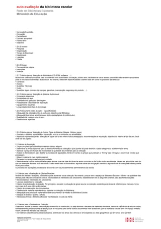• Correcção/Exactidão
• Circulação
• Parcialidade/
• Formato apropriado
• Público-alvo
• Objectivo

1.2.6.2 Acesso
• Pesquisa
• Organização
• Tempo de Download
• Estabilidade
• Ligações
• Custos


1.2.6.3 Design
• Concepção da página
• Instruções
• Gráficos

1.2.7 Critérios para a Selecção de Multimédia (CD-ROM, software, …)
Muitos dos critérios formulados para os materiais livro (autoridade, circulação, público alvo, facilidade de uso e acesso, exactidão) são também apropriados
para os recursos multimédia e audiovisual. No entanto, estes têm especificidades a serem tidas em conta no processo de selecção
• Conteúdo
• Acesso
• Questões Técnicas
• Custo
• Questões legais (número de licenças, garantias, manutenção, segurança do produto, …)

1.2.8 Critérios para a Selecção de Material Audiovisual
• Orçamento disponível
• Durabilidade do item
• Qualidade dos gráficos e da imagem
• Possibilidade e facilidade de reparação
• Equipamento requerido
• Longevidade deste tipo de tecnologia

1.2.8.1 Documento vídeo e áudio – especificidades:
• Adequação da colecção vídeo e áudio aos objectivos da Biblioteca
• Adequação dos temas aos interesses lúdico-pedagógicos do público-alvo
• Qualidade da imagem e/ou do som
• Existência de legendas




1.2.9 Critérios para a Selecção de Outros Tipos de Material (Mapas, Globos, jogos)
• A escala, o detalhe, a exactidão e correcção, a cor e os símbolos e a actualidade;
• Aspectos importantes para a selecção de jogos são o seu relevo lúdico-pedagógico, recomendações e requisição, objectivo do mesmo e tipo de uso, local
onde vai ser jogado.


2. Critérios de Aquisição
• Traçar um plano para identificar materiais úteis a adquirir
• Determinar a verba disponível para o desenvolvimento da colecção e que quantia se pode destinar a cada categoria ou a determinado tema;
• Apreciar o preço em função da necessidade e qualidade dos materiais para a colecção
• Avaliar os fornecedores para facilitar o processo de aquisições, tendo em conta: os preços que praticam; o “timing” das entregas; o volume de vendas que
processam;
• Adquirir material o mais rápido possível;
• Conseguir um preço mais baixo por unidade;
• Relativamente a obras mais utilizadas pelos alunos, quer se trate de obras de apoio curricular ou de ficção muito requisitadas, devem ser adquiridos mais do
que um exemplar de cada título escolhido. Estão neste caso os dicionários, algumas obras de divulgação científica, alguns títulos de colecções infanto-juvenis
muito procurados.
O processo de aquisições processa-se de acordo com os procedimentos administrativos da escola.


3. Critérios para a Aceitação de Ofertas/Doações
Através de ofertas e doações, a biblioteca pode aumentar a sua colecção. No entanto, porque nem o espaço da Biblioteca Escolar é infinito e a qualidade das
ofertas pode não ser compatível com as necessidades e interesses dos utilizadores, estabeleceram-se os seguintes critérios para as ofertas/doações:
• Necessidades e interesses dos utilizadores;
• Lacunas existentes na colecção;
• Estado de actualização da doação. Por princípio e excepto na situação de grave lacuna na colecção existente para obras de referência ou manuais, livros
com mais de 5 anos não serão aceites;
• Estado de conservação dos documentos;
• Existência de material equivalente ou superior na colecção da Biblioteca;
• Adequação aos princípios explanados neste documento e à missão da Biblioteca Escolar;
• Desejos do doador, quanto à oferta;
• Interesses alheios à Biblioteca Escolar manifestados no acto da oferta.



4. Critérios para o Desbaste da Colecção
Objectivos: facilitar o acesso à informação diminuindo os obstáculos, ou seja eliminar o excesso de materiais obsoletos; melhorar a eficiência e reduzir custos,
nomeadamente pela economia de espaço que se recupera para tornar outros documentos mais acessíveis, pois a biblioteca Escolar tem um espaço limitado.
Assim, devem se retirados da colecção:
• Os materiais obsoletos e/ou desactualizados, sobretudo nas áreas das ciências e enciclopédias ou atlas geográficos que em cinco anos perdem

  Relatório de auto-avaliação
  1007156 Escola Básica dos 2.º e 3.º Ciclos do Dr. Bissaya Barreto
  2010/10/07 13:41:48
  27/72
 