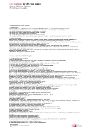 7. Encabeçamentos e Controlo de Autoridade

7.1 Encabeçamentos
O encabeçamento segue as Regras Portuguesas de Catalogação (RCP). Para além do que estas estipulam, esclarece-se o seguinte:
1- No caso das obras onde a ilustração assume uma importância superior ao texto, o encabeçamento deve ser o ilustrador;
2- No caso da música clássica, o encabeçamento é sempre o autor do trecho/obra;
3- No caso de outros géneros musicais, o encabeçamento deve ser o intérprete;
4- No caso do vídeo, o encabeçamento deve ser o realizador;
5- No caso dos documentos multimédia, o encabeçamento deverá ser produtor;
6- No caso dos sites WEB ou outros recursos de Internet, o encabeçamento deverá ser o autor da informação se tal se encontrar explicito.

7.2 Controlo de Autoridade
As autoridades, na medida em que constituem pontos de acesso a qualquer catálogo, constituem um dos aspectos mais relevantes para assegurar a
qualidade do produto catalográfico e devem ser mantidos de acordo com normas estabelecidas e feito sistematicamente o seu controlo.
Independentemente da metodologia implementada pelo sistema de gestão biblioteconómica, deve verificar-se, sistematicamente e com cuidado, se uma dada
autoridade já existe no sistema e só depois decidir sobre a criação de uma nova entrada.
Assim, estabelecem-se alguns procedimentos para a criação de autoridades/autor:
1- Sempre que for o caso, deve copiar-se o registo de autoridade já existente na PORBASE (Base Nacional de Dados Bibliográficos)
2- Ao criar-se uma nova autoridade (e isto vai acontecer sempre nos documentos áudio, vídeo e multimédia) deve determinar-se com exactidão o nome,
excluindo o mais possível abreviaturas e acrónimos.
3- Deve recolher-se o máximo de informação possível sobre o autor, tal como datas de nascimento e morte, funções desempenhadas quando tal se torne
relevante para identificação inequívoca;
4- REMISSIVAS: deve seguir-se o especificado nas RPC.



8. Formatos de Descrição - UNIMARC Bibliográfico

8.1 Monografias (documentos impressos)
Campo Sub Descrição Notas
010 ^a Número Internacional Normalizado dos Livros – ISBN O Identifica uma única edição de uma obra e o respectivo editor
021 ^a Número do depósito legal – Código do país O PT
^b Número (Nº atribuído p/ Agencia Bibliográfica Nacional nos docs. p/ D.L.) F (caso não se identifique o ISBN)
100 ^a Dados Gerais de Processamento O 20050517d19 k y0pory0101 ba
101 ^a Língua da Publicação – Língua do texto, banda sonora, etc. O Por (predefinido no sistema)
^c Língua do documento no original O Para documentos traduzidos
102 ^a País de Publicação O PT (predefinido no sistema) seleccionar o código do país
200 ^a Título e menção de responsabilidade – Título próprio O Título principal do documento
^d Título e menção de responsabilidade – Título paralelo F Título próprio noutra língua e/ou escrita
^e Título e menção de responsabilidade – Informação de outro título F Subtítulos e informações de outros títulos subordinados ao titulo próprio do doc.
^f Título e menção de responsabilidade – Primeira menção de responsabilidade O Até três autores, (separados por vírgulas – nomes co-autores. Mais de 3 co-
responsáveis, indica-se apenas o 1º autor, seguido de reticências …e da expressão [et al.])
^g Título e menção de responsabilidade – Outras menções de responsabilidade (que não a principal, repetivel p/ menções responsabilidade diferentes) O
Indicar sempre a função, trad., il. (Não mencionar mais do que três autores com a mesma função no mesmo campo)
205 ^a Menção da edição O Indicar a partir da 2ª ed. (Imprescindível para sabermos que edições de uma obra particular existem numa biblioteca)
^b Outras menções de edição (só aplicável caso a edição apresente alterações consideráveis de outra impressões daquela ed. Reimpressão, tiragem, etc.) F
^f Menção da edição – Menção de responsabilidade relativa à edição) F
^g Menção da edição – Outras menções de responsabilidade relativas à edição F
210 ^a Publicação, Distribuição, etc. – Lugar da edição, distribuição, etc. O
^c Publicação, Distribuição, etc. – Nome do editor, distribuidor, etc. O
^d Publicação, Distribuição, etc. – Data da publicação, distribuição, etc. O Ou data de copyright (cop.), distribuição ou de impressão (impr.), ou de D.L.
^f Publicação, Distribuindo, etc. – Menção de responsabilidade relativa à edição F Obrigatório para Fundo Local
^g Nome do impressor (Indica-se quando o nome do editor ou distribuidor é desconhecido) F
^h Data da impressão (Indica-se quando a data é diferente da edição e ambas são expressas no documento) F
215 ^a Descrição física – Indicação específica da natureza do documento F Nº de páginas e/ou volumes
(ex. 298, [28] p.)
^c Descrição física – Outras indicações físicas F ilustração, gravuras, mapas, desenhos, etc.
^d Descrição física – Dimensões F em cm
^e Material acompanhante (em separado mas que é parte integrante do doc. mapa, cd …, etc.) O
225 ^a Colecção – Título próprio da colecção O
^v Colecção – Indicação de volume O
^i Nome de uma parte ou secção F
300 ^a Notas Gerais – Texto da nota F Nota sobre qualquer aspecto do doc. ou do registo
304 ^a Notas Relativas a Título e Menção de Responsabilidade F Notas relativas ao título e/ou menção de responsabilidade. Pode indicar a fonte do título ou
palavras q tenham sido omitidas na descrição. Ou um comentário sobre autores. (ex. Tít. orig.: Water)
320 ^a Notas Relativas a Bibliografia (e índices relevantes p/ conteúdo) F ex. bibliografia p. 100
327 ^a Notas Relativas ao Conteúdo F Preenchimento na Descrição a 2 níveis
Nota q indica o conteúdo da obra. (Obra que se compõe de vários volumes.)
517 ^a Outras variantes do título F Preenchimento na descrição a 2 níveis (P/ criar pontos de acesso por títulos)
600 ^a Nome de Pessoa Usado Como Assunto – Palavra de ordem F P/ docs. sobre um autor: estudo ou biografia
^b Nome de Pessoa Usado Como Assunto – Outra parte do nome F
^c Elementos de identificação ou distinção F
^f Nome de Pessoa Usado Como Assunto – Datas F
606 ^a Nome Comum Usado Como Assunto – Elemento de entrada (p/ termos de indexação normalizados, descritores de tesauros) O Até 2 descritores para
Fundo Doc.
^x Nome Comum Usado Como Assunto – Subdivisão de assunto O
^y Nome Comum Usado Como Assunto – Subdivisão geográfica O
^z Nome Comum Usado Como Assunto – Subdivisão cronológica O
675 ^a Classificação Decimal Universal (CDU) – Notação O Entrada de assunto pela CDU Vide Informação técnica BN nº 2/88

^v Classificação Decimal Universal (CDU) – Edição O BN (pré-definido)
^z Classificação Decimal Universal (CDU) – Língua da Edição O por (pré-definido)
  Relatório de auto-avaliação
  1007156 Escola Básica dos 2.º e 3.º Ciclos do Dr. Bissaya Barreto
  2010/10/07 13:41:48
  30/72
 