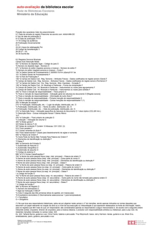 Posição dos caracteres Valor de preenchimento
0-7 Data de entrada do registo Preencher de acordo com: AAAA-MM-DD
8 Tipo de data de publicação D
9-12 Data de publicação YYYY
17-19 Código de audiência
20 Publicação Governamental
21 0
22-24 Língua da catalogação Por
25 Código de transliteração Y
26-29 01 – 03
34-35 Escrita Ba


8.2 Registos Sonoros Musicais
Campo Sub Descrição Notas
021 ^a Número do depósito legal – Código do país O
^b Número do depósito legal – Número O
071 ^a Número do editor (registos sonoros e música) – Número do editor F
^b Número do editor (registos sonoros e música) – Fonte F
100 ^a Dados Gerais de Processamento F 20050517d19 k y0pory0101 ba
101 ^a Dados Gerais de Processamento F
102 ^a País de Publicação F
126 ^a Campo de Dados Cod.: Reg. Sonoros – Atributos Físicos – Dados codificados do registo sonoro (Geral) F
^b Campo de Dados Cod.: Reg. Sonoros – Atributos Físicos – Dados codificados do registo sonoro (Pormenor) F
127 ^a Campo de Dados Cod.: Dur. Reg. Sonoros - Mús. Impressa – Duração F
128 ^a Campo de Dados Cod.: Int. Musicais e Partituras – Forma da composição F
^b Campo de Dados Cod.: Int. Musicais e Partituras – Instrumentos ou vozes para agrupamento F
^c Campo de Dados Cod.: Int. Musicais e Partituras – Instrumentos ou vozes para solistas F
200 ^a Título e menção de responsabilidade – Título próprio O
^b Título e menção de responsabilidade – Indicação geral da natureza do documento O [Registo sonoro]
^e Título e menção de responsabilidade – Informação de outro título F
^f Título e menção de responsabilidade – Primeira menção de responsabilidade O
^g Título e menção de responsabilidade – Outras menções de responsabilidade F (1)
205 ^a Menção da edição F
210 ^a Publicação, Distribuição, etc. – Lugar da edição, distribuição, etc. O
^c Publicação, Distribuição, etc. – Nome do editor, distribuidor, etc. O
^d Publicação, Distribuição, etc. – Data da publicação, distribuição, etc. O
215 ^a Descrição física – Indicação específica da natureza do documento O 1 disco óptico (CD) (65 min.)
^c Descrição física – Outras indicações físicas F Stereo /Mono
^e F
225 ^a Colecção – Título próprio da colecção O
^v Colecção – Indicação de volume O
300 ^a Notas gerais F
323 Notas do elenco F (2)
327 Notas de conteúdo F Contém 10 Músicas; CD1 CD2: (3)
510 Título paralelo F
517 Outras variantes do título F
532 Título desenvolvido F Usado para desdobramento de siglas e numerais
600 ^a Palavra de Ordem F
^b Outra Parte do Nome Não Tomada Para Palavra de Ordem F
^c Elementos de Identificação ou distinção F
^f Datas F
606 ^a Elemento de Entrada O
^x Subdivisão de Assunto O
^y Subdivisão Geográfica O
^x Subdivisão de assunto O
^2 Código do sistema O
686 ^a^c^2 Outras Classificações F
700 ^a Nome de autor-pessoa física (resp. intel. principal) – Palavra de ordem O
^b Nome de autor-pessoa física (resp. intel. principal) – Outra parte do nome O
^c Nome de autor-pessoa física (resp. intel. principal) – Elementos de identificação ou distinção F
^f Nome de autor-pessoa física (resp. intel. principal) – Datas F
701 ^a Nome de autor-pessoa física (co-resp. int. principal) – Palavra de ordem O
^b Nome de autor-pessoa física (co-resp. int. principal) – Outra parte do nome O
^c Nome de autor-pessoa física (co-resp. int. principal) – Elementos de identificação ou distinção F
^f Nome de autor-pessoa física (co-resp. int. principal) – Datas F
^ 4 Código de função O
702 ^a Nome de autor-pessoa física (resp. int. secundária) – Palavra de ordem O
^b Nome de autor-pessoa física (resp. int. secundária) – Outra parte do nome não tomada para palavra ordem O
^c Nome de autor-pessoa física (resp. int. secundária) – Elementos de identificação ou distinção F
^f Nome de autor-pessoa física (resp. int. secundária) – Datas F
^ 4 Código de função F
966 ^a Número de Registo O
^c Número de exemplares O
^l Sigla da Instituição O BECP
^s Cota O (seguida das três primeiras letras do apelido, em maiúsculas)
^6 Empréstimo domiciliário O (Normalmente selecciona-se 1 (zero=emprestável)
F = Facultativo
O = Obrigatório

(1) No que toca aos responsáveis intelectuais, optou-se por aligeirar neste campo o nº de menções, sendo apenas indicados os nomes daqueles que
assumem um papel relevante na criação da obra ou a nível da sua execução ou interpretação e que aparecem destacados na fonte de informação. Assim,
para os registos que têm mais do que um responsável, são considerados apenas os responsáveis a seguir mencionados e, de acordo com a seguinte ordem:
interprete solista, orquestra, director de orquestra, para a música clássica, o produtor com responsabilidade artística ou intelectual, para o pop rock. As
restantes menções indicadas no campo notas: 323.
Ex: 323: ^aDavid Byrne, guitarra e voz; Chris Frantz, bateria e percussão; Tina Weymouth, baixo; Jerry Harrison, teclas, guitarra e voz, Brian Eno,
sintetizadores, piano, guitarra, percussão e voz.

  Relatório de auto-avaliação
  1007156 Escola Básica dos 2.º e 3.º Ciclos do Dr. Bissaya Barreto
  2010/10/07 13:41:48
  32/72
 