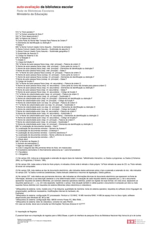 510 ^a Título paralelo F
517 ^a Outras variantes do título F
532 ^a Título desenvolvido F
600 ^a Palavra de Ordem F
^b Outra Parte do Nome Não Tomada Para Palavra de Ordem F
^c Elementos de Identificação ou distinção F
^f Datas F
606 ^a Nome Comum Usado Como Assunto – Elemento de entrada O
^x Nome Comum Usado Como Assunto – Subdivisão de assunto O
^y Nome Comum Usado Como Assunto – Subdivisão geográfica O
^x Subdivisão de Assunto O
^2 Código do Sistema O 2lc
675 ^a Notação O
^v Edição O
^z Língua da Edição O
700 ^a Nome de autor-pessoa física (resp. intel. principal) – Palavra de ordem O
^b Nome de autor-pessoa física (resp. intel. principal) – Outra parte do nome) O
^c Nome de autor-pessoa física (resp. intel. principal) – Elementos de identificação ou distinção F
^f Nome de autor-pessoa física (resp. intel. principal) – Datas F
701 ^a Nome de autor-pessoa física (coresp. int. principal) – Palavra de ordem O
^b Nome de autor-pessoa física (coresp. int. principal) – Outra parte do nome O
^c Nome de autor-pessoa física (coresp. int. principal) – Elementos de identificação ou distinção F
^f Nome de autor-pessoa física (coresp. int. principal) – Datas F
^4 Código de função O
702 ^a Nome de autor-pessoa física (resp. int. secundária) – Palavra de ordem O
^b Nome de autor-pessoa física (resp. int. secundária) – Outra parte do nome não tomada para palavra ordem O
^c Nome de autor-pessoa física (resp. int. secundária) – Elementos de identificação ou distinção F
^f Nome de autor-pessoa física (resp. int. secundária) – Datas F
^4 Nome de autor-pessoa física (resp. int. secundária) – Código de função 0
710 ^a Nome de colectividade-autor (resp. int. principal) – Palavra de ordem O
^ b Nome de colectividade-autor (resp. int. principal) – Subdivisão O
^c Nome de colectividade-autor (resp. int. principal) – Elementos de identificação ou distinção F
^f Nome de colectividade-autor (resp. int. principal) – Código da função F
^4 Nome de colectividade-autor (co-resp. int. principal – Palavra de ordem O
711 ^a Nome de colectividade-autor (co-resp. int. principal – Subdivisão O
^b Nome de colectividade-autor (co-resp. int. principal) – Elementos de identificação ou distinção O
^c Nome de colectividade-autor (co-resp. int. principal) – Código da função F
^f Nome de colectividade-autor (resp. int. secundária) – Palavra de ordem F
^4 Nome de colectividade-autor (resp. int. secundária) – Subdivisão O
712 ^a Nome de colectividade-autor (resp. int. secundária) – Elementos de identificação ou distinção O
^b Nome de colectividade-autor (resp. int. secundária) – Código de função) F
^c Nome de colectividade-autor (resp. int. principal) – Palavra de ordem F
^f Nome de colectividade-autor (resp. int. principal) – Subdivisão F
^4 Nome de colectividade-autor (resp. int. principal) – Elementos de identificação ou distinção O
856 ^a Localização de documentos remotos – Host F
^b Localização de documentos remotos – Número de Acesso F
^d Localização de documentos remotos – Endereço F
^f Localização de documentos remotos – Caminho electrónico F
^g Localização de documentos remotos – Nome uniforme do recurso F
^u Localização de documentos remotos – URL F
^v (clique aqui)
966 ^a Número de Registo O
^c Número de exemplares O
^l Sigla da Instituição O BECP
^s Cota O (seguida das três primeiras letras do título, em maiúsculas)
^6 Empréstimo domiciliário O (Normalmente selecciona-se 1 (zero=emprestável)
F = Facultativo
O = Obrigatório

(1) No campo 230, indica-se a designação e extensão de alguns tipos de materiais: ^aMultimedia interactivo; ou Dados e programas; ou Dados (2 ficheiros:
2Mb); ou Programas (1 ficheiro: 1Mb).

(2) No campo 304, notas sobre a fonte do título próprio, é indicada a fonte onde é retirado o título próprio: ^aTítulo retirado da caixa do CD; ou Título retirado
do ecran do computador.

(3) No campo 336, nota relativa ao tipo de documento electrónico, são indicados dados adicionais sobre o tipo e extensão e extensão do doc. não indicados
no campo 230: ^a Dados numéricos (estatísticas); Dados textuais (relatórios e resumos de legislação); Dados gráficos...

(4) No campo 337, nota relativa aos pormenores técnicos, são indicadas as informações técnicas do documento electrónico que aparecem na fonte de
informação, devendo a sua descrição obedecer a uma determinada ordem. A indicação de cada requisito distinto é separado por (;). Se o documento
apresentar requisitos de sistema diferentes, por exemplo sistemas operativos distintos, podem-se registar de duas formas: em nota única, separando os
requisitos apenas por ( ; ), ou, em nota separada, repetindo o campo. Esta situação também é válida quando o documento é composto por dois ou mais
suportes físicos distintos com requisitos de sistema diferentes (disco electrónico e videodisco).

^aRequisitos do sistema: nome, modelo e/ou nº da máquina; quantidade de memória; nome do sistema operativo; requisitos do software (inclui linguagem de
programação); periféricos necessários; modificações internas do hardware, etc.
Exemplos:
^aRequisitos do sistema: configuração PC processador: Pentium a 133 MHZ; 16 MB memória RAM; 14 MB de espaço livre no disco rígido; software
desenvolvido para Windows 95, 98 ou Me;
^aRequisitos do sistema: configuração Mac: 68030 mínimo Power PC; 8Mo RAM; …
^aRequisitos do sistema: leitor de videodisco, conector do cabo RS232…
Em caso se dúvida, dever-se-á consultar as Informações Técnicas (Anexos 8-12)????



9. Importação de Registos

É possível fazer-se a importação de registos para o BIBLIObase, a partir do interface de pesquisa Sirius da Biblioteca Nacional http://sirius.bn.pt e de outras

  Relatório de auto-avaliação
  1007156 Escola Básica dos 2.º e 3.º Ciclos do Dr. Bissaya Barreto
  2010/10/07 13:41:48
  35/72
 