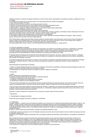 bibliotecas. Acedendo ao conteúdo dos registos informáticos em formato Unimarc directo, será facilitada a incorporação dos registos no catálogo sem ter que
os catalogar.
Eis os passos que se deverão levar a cabo para efectuar uma cópia directa da BN para o Módulo de catalogação:
1º Abra o Word numa janela e minimize-o;
2º Aceda ao sítio http://sirius.bn.pt a partir do seu Browsre de acesso à Internet;
3º Pesquise o documento pretendido (se for uma monografia, dever-se-á procurar pelo apelido do autor);
4º Faça um clique no número que precede o registo para o ver em formato UNIMARC;
5º Seleccione todo o conteúdo do registo em formato Unimarc e copie-o para a memória (Menu Editar/Copiar);
6º Abra o Módulo de Catalogação e seleccione uma base de dados;
7º Na lista de registos fica automaticamente activa a opção “Colar Especial Marc”;
8º O registo será apresentado numa interface que permite, antes da salvaguarda, a inserção, correcção ou eliminação de campos. Neste passo, dever-se-á
seleccionar a informação contida do campo 010 até ao campo 8, inclusive, e apagar o campo 095.
9º Para guardar o registo na base, basta seleccionar o ícone disponível no topo (disquete);
10º Se a origem do registo for de uma base de dados que não utiliza o formato UNIMARC (por exemplo a Biblioteca do Congresso – Marc21) antes de
guardar, deve fazer-se a conversão, recorrendo à opção disponível.

NOTA: Quando editar o registo através das folhas de recolha, poderá ser necessário alterar o tipo de documento, devido ao facto de essa informação não
constar no registo. Se for necessário alterar o tipo de documento, deve premir-se o botão do lado direito do rato em cima do registo (lista de registos) e
seleccionar a opção “Alterar tipo de documento”. Da lista deve escolher-se os códigos respectivos.
Para mais esclarecimentos, veja-se o vídeo em http://www.bibliosoft.pt/suporte/movies/importacao_bn _viewlet_swf.html.



10. Política de Classificação e Indexação
A indexação pressupõe dois procedimentos que não devem ser dissociados e que resultam de uma análise do documento: a Classificação e a Indexação.
A indexação é a fase do tratamento documental que tem como objectivo principal permitir a pesquisa e localização dos documentos, por assunto.
É por isso a operação documental mais importante da Biblioteca Escolar, visando a recuperação da informação por parte do utilizador.
Esta tarefa deve ser da responsabilidade do Professor Coordenador ou da equipa por ele nomeada para o efeito.

A indexação implica uma análise já não dos elementos formais (descrição física) do documento, mas do seu conteúdo informativo (assunto). A indexação,
segundo a definição dada na NP 3715 é a "acção que consiste em descrever ou caracterizar um documento relativamente ao seu conteúdo, representando
esse conteúdo numa linguagem documental.”

É nesta fase de análise que são seleccionados os conceitos a reter e escolhidos os descritores considerados apropriados para a recuperação da informação.
De acordo com a NP4036 "descritor é o "termo que se utiliza na indexação para representar um determinado conceito, por vezes chamado termo
preferencial”.

Operacionalização dos procedimentos de indexação:

1- Análise, do conteúdo temático/informativo do documento e consequente reconhecimento (identificação e selecção) das palavras designadas conceitos, que
traduzem o assunto da informação contida no(s) documento(s) a indexar.
2- Representação dos conceitos seleccionados em linguagem documental: categorial e combinatória.

? Primeira fase:

1- Análise
Requer a apreensão do conteúdo global do documento.
No processo de análise deverão estar sempre presentes as seguintes premissas:
- o respeito pelo pensamento do autor do documento,
- os interesses e necessidades de informação pertinente do utilizador
- as características e objectivos do fundo bibliográfico existente.

? Para documentos impressos/escritos, essa apreensão deve fazer-se pela leitura/análise dos seguintes elementos: título; sumário; introdução, frases dos
capítulos e/ou parágrafos, gráficos, quadros de números, figuras, legendas, noções em destaque por algum artifício tipográfico, conclusão

? Para outro tipo de documentos (material não livro/documentos não impressos), a apreensão do seu conteúdo será obrigatoriamente diferente, devendo-se
considerar: análise de descrições existentes, material acompanhante, ou o visionamento, audição de partes do documento e no caso dos CD-Rom’s, a sua
instalação e experimentação de algumas potencialidades.

Apreendido o conteúdo, identificam-se e seleccionam-se os conceitos que o possam traduzir de forma inequívoca.

? Segunda fase:

2 – Representação em linguagem documental

Existem dois tipos de linguagem documental: a categorial e a combinatória.


10.1 Classificação
Linguagem categorial – é aquela em que os conceitos são ordenados a priori, de acordo com um determinado assunto/tema (sendo atribuído a cada um, uma
notação - indicação numérica), existindo entre eles uma relação de subordinação hierárquica. Caso das classificações divididas em classes e subclasses.
A este tipo de linguagem pertence o sistema de Classificação Decimal Universal (CDU) utilizado na maioria das Bibliotecas e Serviços de Documentação.
A Classificação Decimal Universal (CDU) é a mais utilizada e também adoptada em Portugal, por recomendação da Biblioteca Nacional que é a Agência
Bibliográfica Nacional.
No anexo 13 consta o Quadro dos Sinais/Símbolos e Auxiliares mais utilizados/importantes na CDU.

A classificação é usada como linguagem comum de indexação e pesquisa por assuntos que serve para recuperar uma obra, através de pesquisa por assuntos
em linguagem categorial CDU).
Pretende-se com a utilização da tabela de autoridades (CDU) a arrumação das espécies documentais por áreas temáticas e a recuperação de informação por
assunto.

Após a análise feita, ficamos de posse dos conceitos mais importantes para determinar qual o assunto principal que ele representa e através de uma
linguagem documental de tipo categórico, como a CDU (engloba todas as áreas do conhecimento numa notação numérica da classe ou subclasse do
conhecimento), consegue-se a atribuição de uma notação alfanumérica (referência à notação numérica de classe ou subclasse do conhecimento, mais a
utilização das três ou quatro primeiras letras do apelido do autor ou do título da obra ou da colecção) da qual resultará a cota que vai possibilitar uma
arrumação das espécies documentais por áreas temáticas sem as fixar às estantes.
A CDU divide-se em 10 classes (de 0 a 9) que se subdividem segundo o princípio dos números decimais.


10.2 Indexação

  Relatório de auto-avaliação
  1007156 Escola Básica dos 2.º e 3.º Ciclos do Dr. Bissaya Barreto
  2010/10/07 13:41:48
  36/72
 