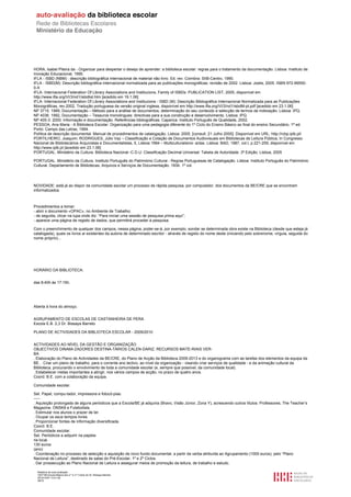 HORA, Isabel Piteira da - Organizar para despertar o desejo de aprender: a biblioteca escolar: regras para o tratamento da documentação. Lisboa: Instituto de
Inovação Educacional, 1995.
IFLA - ISBD (NBM) : descrição bibliográfica internacional de material não livro. Ed. rev. Coimbra: SIIB-Centro, 1990.
IFLA - ISBD(M): Descrição bibliográfica internacional normalizada para as publicações monográficas: revisão de 2002. Lisboa: Jostis, 2005. ISBN 972-99550-
0-X
IFLA- Internacional Federation Of Library Associations and Institucions, Family of ISBDs: PUBLICATION LIST, 2005, disponível em
http://www.ifla.org/VI/3/nd1/isbdlist.htm [acedido em 19.1.06]
IFLA- Internacional Federation Of Library Associations and Institucions - ISBD (M): Descrição Bibliográfica Internacional Normalizada para as Publicações
Monográficas, rev.2002, Tradução portuguesa da versão original inglesa, disponível em http://www.ifla.org/VI/3/nd1/isbdM-pt.pdf [acedido em 23.1.06]
NP 3715. 1989, Documentação – Método para a análise de documentos, determinação do seu conteúdo e selecção de termos de indexação. Lisboa: IPQ.
NP 4036. 1992, Documentação – Tesauros monolingues: directivas para a sua construção e desenvolvimento. Lisboa: IPQ.
NP 405-3: 2000: Informação e documentação. Referências bibliográficas. Caparica: Instituto Português de Qualidade, 2002.
PESSOA, Ana Maria - A Biblioteca Escolar: Organização para uma pedagogia diferente do 1º Ciclo do Ensino Básico ao final do ensino Secundário. 1ª ed.
Porto: Campo das Letras, 1994.
Política de descrição documental. Manual de procedimentos de catalogação. Lisboa: 2005. [consult. 21 Julho 2005]. Disponível em URL: http://rcbp.iplb.pt/
PORTILHEIRO, Joaquim; RODRIGUES, Júlio Vaz – Classificação e Cotação de Documentos Audiovisuais em Bibliotecas de Leitura Pública, In Congresso
Nacional de Bibliotecários Arquivistas e Documentalistas, 5, Lisboa 1994 – Multiculturalismo: actas. Lisboa: BAD, 1987, vol.I, p.221-259, disponível em
http://www.iplb.pt [acedido em 23.1.06]
PORTUGAL. Ministério da Cultura. Biblioteca Nacional -C.D.U: Classificação Decimal Universal: Tabela de Autoridade. 3ª Edição. Lisboa, 2005

PORTUGAL. Ministério da Cultura. Instituto Português do Património Cultural - Regras Portuguesas de Catalogação. Lisboa: Instituto Português do Património
Cultural. Departamento de Bibliotecas, Arquivos e Serviços de Documentação. 1934. 1º vol.




NOVIDADE: está já ao dispor da comunidade escolar um processo de rápida pesquisa, por computador, dos documentos da BE/CRE que se encontram
informatizados.



Procedimentos a tomar:
- abrir o documento «OPAC», no Ambiente de Trabalho;
- de seguida, clicar na lupa onde diz: “Para iniciar uma sessão de pesquisa prima aqui”;
- aparece uma página de registo de dados, que permitirá proceder à pesquisa.

Com o preenchimento de qualquer dos campos, nessa página, poder-se-á, por exemplo, sondar se determinada obra existe na Biblioteca (desde que esteja já
catalogada), quais os livros aí existentes da autoria de determinado escritor - através de registo do nome deste (iniciando pelo sobrenome, vírgula, seguida do
nome próprio)...




HORÁRIO DA BIBLIOTECA:


das 8:40h às 17:15h.




Aberta à hora do almoço.


AGRUPAMENTO DE ESCOLAS DE CASTANHEIRA DE PERA
Escola E.B. 2,3 Dr. Bissaya Barreto

PLANO DE ACTIVIDADES DA BIBLIOTECA ESCOLAR - 2009/2010


ACTIVIDADES AO NÍVEL DA GESTÃO E ORGANIZAÇÃO
OBJECTIVOS DINAMI-ZADORES DESTINA-TÁRIOS CALEN-DARIZ. RECURSOS MATE-RIAIS VER-
BA
. Elaboração do Plano de Actividades da BE/CRE, do Plano de Acção da Biblioteca 2009-2013 e do organograma com as tarefas dos elementos da equipa da
BE. . Criar um plano de trabalho, para o corrente ano lectivo, ao nível da organização - visando criar serviços de qualidade - e da animação cultural da
Biblioteca, procurando o envolvimento de toda a comunidade escolar (e, sempre que possível, da comunidade local).
. Estabelecer metas importantes a atingir, nos vários campos de acção, no prazo de quatro anos.
Coord. B.E. com a colaboração da equipa.

Comunidade escolar.

Set. Papel, compu-tador, impressora e fotocó-pias.
-----
. Aquisição prolongada de alguns periódicos que a Escola/BE já adquiria (Bravo, Visão Júnior, Zona Y), acrescendo outros títulos: Professores, The Teacher’s
Magazine, ONSK8 e Futebolista.
. Estimular nos alunos o prazer de ler.
. Ocupar os seus tempos livres.
. Proporcionar fontes de informação diversificada.
Coord. B.E.
Comunidade escolar.
Set. Periódicos a adquirir na papela-
ria local.
130 euros
(ano)
. Coordenação no processo de selecção e aquisição de novo fundo documental, a partir da verba atribuída ao Agrupamento (1000 euros), pelo “Plano
Nacional de Leitura”, destinado às salas do Pré-Escolar, 1º e 2º Ciclos.
. Dar prossecução ao Plano Nacional de Leitura e assegurar meios de promoção da leitura, de trabalho e estudo.

  Relatório de auto-avaliação
  1007156 Escola Básica dos 2.º e 3.º Ciclos do Dr. Bissaya Barreto
  2010/10/07 13:41:48
  38/72
 