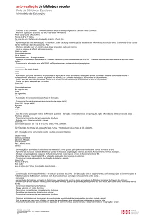 . Concurso “Caça Cientistas. . Conhecer nomes e feitos de destaque ligados às Ciências Físico-Químicas.
. Promover a pesquisa autónoma e a leitura de textos informativos.
Profs. Clara Guiné e Paulo Pinto.
Alunos do 2º e 3º Ciclos.
Ao longo do ano. Cartazes p/a divulgação da activ. e fundo doc.
-----
. Apresentação de uma dramatização, «O Bolinhas», sobre o bullying e distribuição de desdobráveis informativos alusivos ao tema. . Comemorar o Dia Escolar
da Não Violência e da Educação para a Paz.
. Chamar a atenção para um problema que atinge proporções cada vez maiores.
. Levar as pessoas a reflectir sobre esta questão.
Atelier do teatro.
Comunidade escolar.
29 de Janeiro.
Desdobráveis, etc... A cargo do atelier.
. Presença da professora bibliotecária no Conselho Pedagógico como representante da BE/CRE. . Transmitir informações úteis relativas a recursos, entre
outras...
. Proporcionar a articulação entre a BE/CRE, os Departamentos e outras estruturas pedagógicas.

-----------------
----------------- Ao longo do ano.
-------
--------
. Auscultação, por parte da mesma, de propostas de aquisição de fundo documental, feitas pelos alunos, docentes e restante comunidade escolar –
nomeadamente, através da Caixa de Sugestões (na BE/CRE), do Conselho Pedagógico, de reuniões de Departamento...
. Dotar a BE/CRE de fundo documental variado e de acordo com os interesses e necessidades de todo o Agrupamento.
. Prestar um apoio adequado aos currículos.
Coord. BE.

Comunidade escolar.
Ao longo do ano.
Caixa
de suges-tões…
-----
. Auscultação de necessidades específicas de formação.

. Proporcionar formação adequada aos elementos da equipa da BE.
Coord. BE. Equipa da BE/
Agrupam.
1º perº.
-------
-----
. Ciclo de cinema: passagem rotativa de filmes de qualidade – de ficção e roteiros turísticos (em português, inglês e francês) na última semana de aulas. .
Promover a leitura.
. Proporcionar momentos de lazer associados à cultura.
. Articular com o Departamento de Línguas.
Coord. BE
Comunidade escolar. De 14 a 18 de Junho. DVDs, VHS, CDROMs.
---------
ACTIVIDADES AO NÍVEL DA ANIMAÇÃO CULTURAL / PROMOÇÃO DA LEITURA E DA ESCRITA

(Em articulação com a comunidade escolar e outras pessoas/entidades)

OBJECTIVOS
DINAMI-ZADORES
DESTINA-TÁRIOS
CALEN-DARIZ.
RECs. MATE-RIAIS
VERBA

. Dinamização da actividade «À Descoberta da Biblioteca» - visita guiada, pela professora bibliotecária, com os alunos do 5º ano.
. Aproximar os alunos da realidade Biblioteca/ Centro de Recursos: organização, materiais ao dispor, funcionamento, normas a adoptar...
. Divulgar a organização dos espaços e do fundo documental; os serviços e o modo de funcionamento da B.E.
. Sensibilizar para a frequência da B.E. e utilização (adequada) dos recursos aí existentes.
. Proporcionar meios adequados de planificação de trabalho e estudo.
Coord. B.E.
Alunos do 5º ano.
Set. Guião/
guia do utiliza-dor; fichas de avaliação da actividade…


-----
. Comemoração de diversas efemérides – de Outubro a meados de Junho – em articulação com os Departamentos, com destaque para as comemorações do
“Mês Internacional da Biblioteca”, contando com diversas dinâmicas a divulgar, nomeadamente, entre outras...
- concursos;
- apresentação de histórias, em teatro de fantoches e espectáculo de sombras (pelas animadoras da Biblioteca Municipal de Figueiró dos Vinhos);
- encontro com a nova escritora infanto-juvenil, Margarida Almeida, que fará a apresentação/lançamento dos seus livros, bem como com a ilustradora Márcia
Santos.
. Comemorar datas importantes/festivas.
. Alargar saberes em vários domínios.
. Desenvolver competências, nomeadamente, de leitura.
. Sensibilizar para aspectos do património cultural.
. Proporcionar momentos de lazer associados à cultura.

. Organizar actividades que favoreceçam a consciência e a sensibilização para as questões de ordem cultural e social.
. Criar e manter nos mais novos o hábito e o prazer da aprendizagem e da utilização das bibliotecas ao longo da vida.
. Proporcionar actividades que possibilitem a aquisição de conhecimentos, a compreensão, o desenvolvimento da imaginação e o lazer.



  Relatório de auto-avaliação
  1007156 Escola Básica dos 2.º e 3.º Ciclos do Dr. Bissaya Barreto
  2010/10/07 13:41:48
  42/72
 
