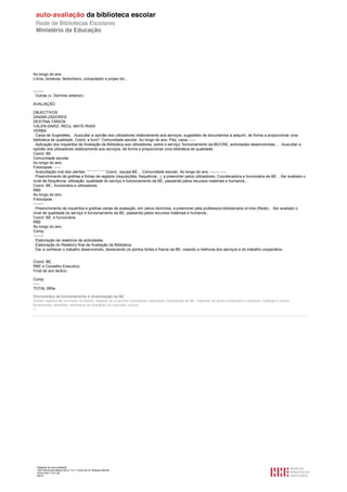 Ao longo do ano.
Livros, bonecos, fantocheiro, computador e projec-tor…


--------
. Outras (v. Domínio anterior).

AVALIAÇÃO

OBJECTIVOS
DINAMI-ZADORES
DESTINA-TÁRIOS
CALEN-DARIZ. RECs. MATE-RIAIS
VERBA
. Caixa de Sugestões. . Auscultar a opinião dos utilizadores relativamente aos serviços, sugestões de documentos a adquirir, de forma a proporcionar uma
biblioteca de qualidade. Coord. e funcª. Comunidade escolar. Ao longo do ano. Peq. caixa. -----
. Aplicação dos Inquéritos de Avaliação da Biblioteca aos utilizadores, sobre o serviço, funcionamento da BE/CRE, actividades desenvolvidas... . Auscultar a
opinião dos utilizadores relativamente aos serviços, de forma a proporcionar uma biblioteca de qualidade.
Coord. BE
Comunidade escolar.
Ao longo do ano.
Fotocópias. -----
. Auscultação oral dos utentes. “ “ “ “ “ “ “ “ Coord., equipa BE… Comunidade escolar. Ao longo do ano. ------- -----
. Preenchimento de grelhas e fichas de registos (requisições, frequência...), a preencher pelos utilizadores, Coordenadora e funcionária da BE. . Ser avaliado o
nível de frequência, utilização, qualidade do serviço e funcionamento da BE, passando pelos recursos materiais e humanos...
Coord. BE., funcionária e utilizadores.
RBE
Ao longo do ano.
Fotocópias
--------
. Preenchimento de inquéritos e grelhas várias de avaliação, em vários domínios, a preencher pela professora bibliotecária on-line (Rede). . Ser avaliado o
nível de qualidade do serviço e funcionamento da BE, passando pelos recursos materiais e humanos.
Coord. BE. e funcionária.
RBE
Ao longo do ano.
Comp.
--------
. Elaboração de relatórios de actividades.
. Elaboração do Relatório final de Avaliação da Biblioteca.
. Dar a conhecer o trabalho desenvolvido, destacando os pontos fortes e fracos da BE, visando a melhoria dos serviços e do trabalho cooperativo.


Coord. BE.
RBE e Conselho Executivo.
Final de ano lectivo.

Comp.
-----
TOTAL:950e

Documentos de funcionamento e dinamização da BE
(Actas/ registos de reuniões/ contactos, registos de projectos/ actividades realizados, estatísticas da BE, materiais de apoio produzidos e editados, catálogo e outras
ferramentas utilizadas, resultados de avaliação da colecção, outros)
--




     Relatório de auto-avaliação
     1007156 Escola Básica dos 2.º e 3.º Ciclos do Dr. Bissaya Barreto
     2010/10/07 13:41:48
     46/72
 