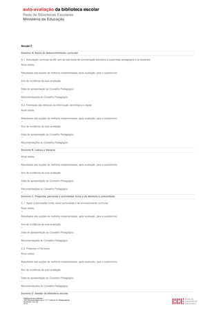 Secção C

Domínio A. Apoio ao desenvolvimento curricular

A.1. Articulação curricular da BE com as estruturas de coordenação educativa e supervisão pedagógica e os docentes

Nível obtido
--

Resultados das acções de melhoria implementadas, após avaliação, para o subdomínio.
--

Ano de incidência da auto-avaliação.
--

Data de apresentação ao Conselho Pedagógico.
--

Recomendações do Conselho Pedagógico
--

A.2. Promoção das literacias da informação, tecnológica e digital

Nível obtido
--

Resultados das acções de melhoria implementadas, após avaliação, para o subdomínio.
--

Ano de incidência da auto-avaliação.
--

Data de apresentação ao Conselho Pedagógico.
--

Recomendações do Conselho Pedagógico
--
Domínio B. Leitura e literacia

Nível obtido
--

Resultados das acções de melhoria implementadas, após avaliação, para o subdomínio.
--

Ano de incidência da auto-avaliação.
--

Data de apresentação ao Conselho Pedagógico.
--

Recomendações do Conselho Pedagógico
--
Domínio C. Projectos, parcerias e actividades livres e de abertura à comunidade

C.1. Apoio a actividades livres, extra-curriculares e de enriquecimento curricular

Nível obtido
--

Resultados das acções de melhoria implementadas, após avaliação, para o subdomínio.
--

Ano de incidência da auto-avaliação.
--

Data de apresentação ao Conselho Pedagógico.
--

Recomendações do Conselho Pedagógico
--

C.2. Projectos e Parcerias

Nível obtido
--

Resultados das acções de melhoria implementadas, após avaliação, para o subdomínio.
--

Ano de incidência da auto-avaliação.
--

Data de apresentação ao Conselho Pedagógico.
--

Recomendações do Conselho Pedagógico
--
Domínio D. Gestão da biblioteca escolar
  Relatório de auto-avaliação
  1007156 Escola Básica dos 2.º e 3.º Ciclos do Dr. Bissaya Barreto
  2010/10/07 13:41:48
  47/72
 