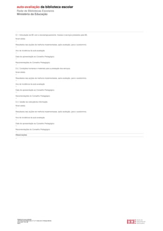 D.1. Articulação da BE com a escola/agrupamento. Acesso e serviços prestados pela BE.

Nível obtido
--

Resultados das acções de melhoria implementadas, após avaliação, para o subdomínio.
--

Ano de incidência da auto-avaliação.
--

Data de apresentação ao Conselho Pedagógico.
--

Recomendações do Conselho Pedagógico
--

D.2. Condições humanas e materiais para a prestação dos serviços.

Nível obtido
--

Resultados das acções de melhoria implementadas, após avaliação, para o subdomínio.
--

Ano de incidência da auto-avaliação.
--

Data de apresentação ao Conselho Pedagógico.
--

Recomendações do Conselho Pedagógico
--

D.3. Gestão da colecção/da informação.

Nível obtido
--

Resultados das acções de melhoria implementadas, após avaliação, para o subdomínio.
--

Ano de incidência da auto-avaliação.
--

Data de apresentação ao Conselho Pedagógico.
--

Recomendações do Conselho Pedagógico
--
Observações
--




     Relatório de auto-avaliação
     1007156 Escola Básica dos 2.º e 3.º Ciclos do Dr. Bissaya Barreto
     2010/10/07 13:41:48
     48/72
 