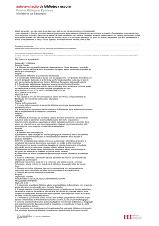 digital, outras não – por não haver tempo para reunir tudo ou por não se encontrarem informatizadas);
- mas, sobretudo, o facto de, num plano desigual (relativamente aos professores bibliotecários a tempo inteiro ou quase), a Coordenadora (com apenas treze
horas registadas no horário), bem como a equipa (14 horas) trabalharam com bastante interesse e empenho, desenvolvendo um trabalho que requereu muitas
horas extraordinárias, para além das que lhes era imposto cumprir. Foi um trabalho de entrega por gosto, no entanto, desgastante, pois feito paralelamente a
muitas outras tarefas na (e para) a Escola, ligadas a actividades lectivas, reuniões, entre outras.


Fontes de evidências
Neste item pode transcrever/ incluir excertos de diferentes documentos.

Documentos de gestão da Escola/ Agrupamento
(Projecto Educativo, Projecto Curricular, Plano de Acção, Regulamento Interno, Plano Anual de Actividades, relatórios de avaliação, currículos profissionais da equipa da BE,
outros.)
Reg. Interno do Agrupamento

Subsecção V – Biblioteca
Âmbito e Objecto
1. A Biblioteca tem um papel fundamental a desempenhar na Escola, facultando à população
escolar a consulta de livros e outros documentos, um espaço sereno e silencioso, propiciador do
estudo e da concentração.
Artigo 81.º
Recrutamento e Mandato do Coordenador da Biblioteca
1. O Coordenador da Biblioteca da escola sede do Agrupamento é um professor, devendo ser um
docente do Quadro da Escola, de preferência com formação específica nesta área, de acordo
com as orientações do Gabinete da Rede de Bibliotecas Escolares e da legislação vigente.
2. O Coordenador da Biblioteca é designado anualmente pelo Conselho Executivo.
3. O Coordenador da Biblioteca usufruirá de uma redução a definir anualmente, conforme gestão
do crédito global de horas, calculada com base na legislação em vigor.
AGRUPAMENTO DE ESCOLAS DE CASTANHEIRA DE PERA
REGULAMENTO INTERNO
Página 39 de 74
4. Nas Escolas do 1.º Ciclo do Ensino Básico e Jardins de Infância, a responsabilidade da
Biblioteca é dos respectivos professores e educadores.
Artigo 82.º
Regime de Funcionamento
1. O regime de funcionamento do serviço da Biblioteca encontra-se regulamentado em
regulamento próprio.
2. A actualização do regulamento de funcionamento da Biblioteca e a sua afixação em local visível
são da responsabilidade do respectivo Coordenador.
Artigo 83.º
Definição
1. A Biblioteca é um serviço que se destina a apoiar, favorecer e incentivar o enriquecimento
cultural de todos os elementos da comunidade escolar, bem como proporcionar o
desenvolvimento de práticas, capacidades e hábitos de trabalho autónomo ou orientado. Deve,
assim, ser entendida como uma estrutura pedagógica integrada no processo educativo, pólo
dinamizador de novos projectos e novas práticas pedagógicas.
Artigo 84.º
Objectivos
1. A Biblioteca tem como objectivos:
a) Possibilitar a plena utilização dos recursos pedagógicos existentes e dotar o Agrupamento
de um fundo documental adequado às necessidades das diferentes áreas do saber e
projectos de trabalho;
b) Permitir a integração dos materiais impressos, audiovisuais e informáticos e favorecer a
constituição de conjuntos documentais, organizados em função de diferentes temas;
c) Desenvolver nos alunos competências baseadas na consulta, tratamento e produção de
informação, tais como: seleccionar, analisar, criticar e elaborar documentos;
d) Desenvolver nos alunos hábitos de trabalho de pesquisa ou estudo, individualmente ou
em grupo, por solicitação do professor ou por sua própria iniciativa;
e) Desenvolver nos alunos competências para reproduzir sínteses informativas em diferentes
suportes;
f) Ajudar os professores a planificarem as suas actividades de ensino e a diversificarem as
situações de aprendizagem;
g) Estimular nos alunos o prazer de ler e o interesse pela cultura nacional e universal;
h) Associar a leitura, os livros e a frequência de bibliotecas à ocupação lúdica dos tempos
livres.
i) Cooperar com outras bibliotecas, bem como, eventualmente, com outros organismos
culturais de apoio à divulgação da leitura e com actividades de animação cultural;
j) Dinamizar serviços de itinerâncias documentais.
Artigo 85.º
Organização e Gestão
AGRUPAMENTO DE ESCOLAS DE CASTANHEIRA DE PERA
REGULAMENTO INTERNO
Página 40 de 74
1. A organização e gestão da Biblioteca são da responsabilidade do Coordenador, com o apoio da
equipa educativa, em articulação com o Conselho Executivo.
2. A equipa educativa é constituída por professores com competências nos domínios pedagógico,
de gestão de projectos, de gestão da informação e das ciências documentais, devendo a sua
composição salvaguardar as disposições legais vigentes, e por um período mínimo de 3/4 anos,
de forma a viabilizar projectos sequenciais.
3. O mandato do Coordenador poderá cessar a todo o tempo, por pedido do interessado ou por
decisão fundamentada do Presidente do Conselho Executivo, ouvido o Conselho Pedagógico.
4. Compete ao Conselho Executivo, após auscultação do Coordenador da Biblioteca, a designação
dos restantes elementos da equipa educativa, respeitando os requisitos de formação e o perfil
funcional legalmente definido.
5. Os funcionários com experiência e/ou formação específica na área da biblioteconomia deverão
ficar vinculados à equipa da Biblioteca, considerando a especificidade do conteúdo funcional

  Relatório de auto-avaliação
  1007156 Escola Básica dos 2.º e 3.º Ciclos do Dr. Bissaya Barreto
  2010/10/07 13:41:48
  5/72
 