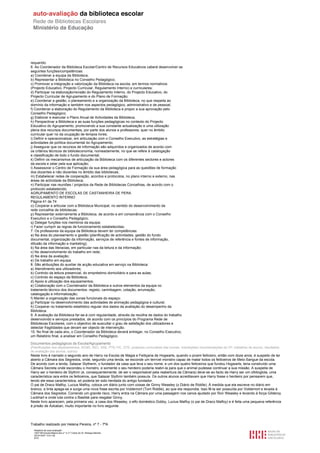 requerido.
6. Ao Coordenador da Biblioteca Escolar/Centro de Recursos Educativos caberá desenvolver as
seguintes funções/competências:
a) Coordenar a equipa da Biblioteca;
b) Representar a Biblioteca no Conselho Pedagógico;
c) Promover a integração e valorização da Biblioteca na escola, em termos normativos
(Projecto Educativo, Projecto Curricular, Regulamento Interno) e curriculares;
d) Participar na elaboração/revisão do Regulamento Interno, do Projecto Educativo, do
Projecto Curricular de Agrupamento e do Plano de Formação;
e) Coordenar a gestão, o planeamento e a organização da Biblioteca, no que respeita ao
domínio da informação e também nos aspectos pedagógico, administrativo e de pessoal;
f) Coordenar a elaboração do Regulamento da Biblioteca e propor a sua aprovação pelo
Conselho Pedagógico;
g) Elaborar e executar o Plano Anual de Actividades da Biblioteca;
h) Perspectivar a Biblioteca e as suas funções pedagógicas no contexto do Projecto
Educativo do Agrupamento, promovendo a sua constante actualização e uma utilização
plena dos recursos documentais, por parte dos alunos e professores, quer no âmbito
curricular quer no da ocupação de tempos livres;
i) Definir e operacionalizar, em articulação com o Conselho Executivo, as estratégias e
actividades de política documental do Agrupamento;
j) Assegurar que os recursos de informação são adquiridos e organizados de acordo com
os critérios técnicos de biblioteconomia, nomeadamente, no que se refere à catalogação
e classificação de todo o fundo documental;
k) Definir os mecanismos de articulação da Biblioteca com os diferentes sectores e actores
da escola e zelar pela sua aplicação;
l) Assessorar o Centro de Formação da sua área pedagógica para as questões de formação
dos docentes e não docentes no âmbito das bibliotecas;
m) Estabelecer redes de cooperação, acordos e protocolos, no plano interno e externo, nas
áreas de actividade da Biblioteca;
n) Participar nas reuniões / projectos da Rede de Bibliotecas Concelhias, de acordo com o
protocolo estabelecido;
AGRUPAMENTO DE ESCOLAS DE CASTANHEIRA DE PERA
REGULAMENTO INTERNO
Página 41 de 74
o) Cooperar e articular com a Biblioteca Municipal, no sentido do desenvolvimento da
rede concelhia de bibliotecas;
p) Representar externamente a Biblioteca, de acordo e em consonância com o Conselho
Executivo e o Conselho Pedagógico;
q) Delegar funções nos membros da equipa;
r) Fazer cumprir as regras de funcionamento estabelecidas;
7. Os professores da equipa da Biblioteca devem ter competências:
a) Na área do planeamento e gestão (planificação de actividades, gestão do fundo
documental, organização da informação, serviços de referência e fontes de informação,
difusão da informação e marketing);
b) Na área das literacias, em particular nas da leitura e da informação;
c) No desenvolvimento do trabalho em rede;
d) Na área da avaliação;
e) De trabalho em equipa.
8. São atribuições do auxiliar de acção educativa em serviço na Biblioteca:
a) Atendimento aos utilizadores;
b) Controlo da leitura presencial, do empréstimo domiciliário e para as aulas;
c) Controlo do espaço da Biblioteca;
d) Apoio à utilização dos equipamentos;
e) Colaboração com o Coordenador da Biblioteca e outros elementos da equipa no
tratamento técnico dos documentos: registo, carimbagem, cotação, arrumação,
catalogação e informatização;
f) Manter a organização das zonas funcionais do espaço;
g) Participar no desenvolvimento das actividades de animação pedagógica e cultural;
h) Cooperar no tratamento estatístico regular dos dados da avaliação do desempenho da
Biblioteca.
9. A avaliação da Biblioteca far-se-á com regularidade, através da recolha de dados do trabalho
desenvolvido e serviços prestados, de acordo com os princípios do Programa Rede de
Bibliotecas Escolares, com o objectivo de auscultar o grau de satisfação dos utilizadores e
detectar fragilidades que devam ser objecto de intervenção.
10. No final de cada ano, o Coordenador da Biblioteca deverá entregar, no Conselho Executivo,
um Relatório final, a analisar em Conselho Pedagógico.

Documentos pedagógicos da Escola/Agrupamento
(Planificações dos departamentos, ACND, AEC, SAE, PTE-TIC, OTE, projectos curriculares das turmas, orientações/ recomendações do CP, trabalhos de alunos, resultados
de avaliação dos alunos, outros)
Neste livro é narrado o segundo ano de Harry na Escola de Magia e Feitiçaria de Hogwarts, quando o jovem feiticeiro, então com doze anos, é suspeito de ter
aberto a Câmara dos Segredos, onde, segundo uma lenda, se esconde um terrível monstro capaz de matar todos os feiticeiros de Meio-Sangue da escola.
De acordo com a lenda, Salazar Slytherin, o fundador da casa que leva o seu nome, e um dos quatro feiticeiros que fundou Hogwarts, teria construído uma
Câmara Secreta onde escondeu o monstro, e somente o seu herdeiro poderia reabri-la para que o animal pudesse continuar a sua missão. A suspeita de
Harry ser o herdeiro de Slythrin (e, consequentemente, de ser o responsável pela reabertura da Câmara) deve-se ao facto de Harry ser um ofidioglota, uma
característica rara entre os feiticeiros, que Salazar Slythrin também possuía. Os outros alunos acreditavam que Harry fosse o herdeiro por pensarem que,
tendo ele essa característica, só poderia ter sido herdada do antigo fundador.
O pai de Draco Malfoy, Lucius Malfoy, coloca um diário junto com coisas de Ginny Weasley (o Diário de Riddle). À medida que ela escreve no diário em
branco, a tinta apaga-se e surge uma nova frase escrita por Voldemort (Tom Riddle), ao que ela respondia. Isso fê-la ser possuída por Voldemort e levada à
Câmara dos Segredos. Correndo um grande risco, Harry entra na Câmara por uma passagem nos canos ajudado por Ron Weasley e levando à força Gilderoy
Lockhart e onde luta contra o Basilisk para resgatar Ginny.
Neste livro aparecem, pela primeira vez, a casa dos Weasley, o elfo doméstico Dobby, Lucius Malfoy (o pai de Draco Malfoy) e é feita uma pequena referência
à prisão de Azkaban, muito importante no livro seguinte.




Trabalho realizado por Helena Pereira, nº 7 - 7ªA
  Relatório de auto-avaliação
  1007156 Escola Básica dos 2.º e 3.º Ciclos do Dr. Bissaya Barreto
  2010/10/07 13:41:48
  6/72
 