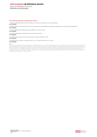 GO4. Grelha de observação – Motivação para a leitura

1. Recorre a diferentes tipos de leitura, recreativa ou informativa, de acordo com as suas motivações.
sem respostas

2. Sabe seleccionar o que lê de acordo com os seus interesses ou necessidades de informação, revelando-se um leitor crítico e independente.
sem respostas

3. Lê e usa informação em diferentes suportes (digital, livro, jornal, outros).
sem respostas

4. Frequenta a biblioteca autonomamente para actividades de leitura.
sem respostas

5. Amplia os seus interesses de leitura, pesquisando, seguindo sugestões, outros.
sem respostas

6. Partilha leituras e pontos de vista sobre livros (p. ex., em clubes de leitura, fóruns, outros).
sem respostas

Nota
A grelha pode ser usada numa mesma ocasião ou em situações distintas; pode ser utilizada para registo individual ou relativo às competências globalmente demonstradas por
um determinado grupo. Devem ser seleccionadas as competências (em função do ano/ciclo de escolaridade) mais significativas para a observação a realizar. Esta análise
pode ser realizada em colaboração com o docente da turma. A grelha pode também ser utilizada para obter uma perspectiva diacrónica sobre um determinado aluno ou grupo
de alunos; neste caso, no cabeçalho identifica-se o aluno/os alunos e nas colunas indica-se a data em que é realizada a observação/ registo, possibilitando o registo do
panorama ao longo de um ano lectivo, por exemplo. Neste caso, a primeira observação corresponderá à situação inicial do aluno ou grupo de alunos, servindo de referência e
de elemento de comparação na análise evolutiva.




  Relatório de auto-avaliação
  1007156 Escola Básica dos 2.º e 3.º Ciclos do Dr. Bissaya Barreto
  2010/10/07 13:41:48
  72/72
 