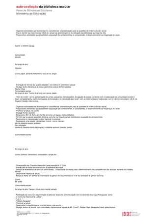 . Organizar actividades que favoreceçam a consciência e a sensibilização para as questões de ordem cultural e social.
. Criar e manter nos mais novos o hábito e o prazer da aprendizagem e da utilização das bibliotecas ao longo da vida.
. Proporcionar actividades que possibilitem a aquisição de conhecimentos, a compreensão, o desenvolvimento da imaginação e o lazer.




Coord. e restante equipa.




Comunidade
escolar.



Ao longo do ano.

Outubro.


Livros, papel, placards fantocheiro, foco de luz, lençol
...




. Animação da “árvore das quatro estações” com textos do património cultural.
. Divulgar textos literários e do nosso património cultural de forma lúdica.
Marisa Filipe.
Comunidade escolar.
Ao longo do ano. Tronco de árvore com ramos; papel...

. “Hora do Conto”, com a apresentação de contos, pequenas dramatizações, divulgação de poesia, contando com a colaboração da comunidade escolar e
local, nomeadamente, com Encarregados de Educação e a intervenção das “avós”, com as histórias locais, tradicionais, com o Centro Comunitário, a B.M. de
Figueiró, Ansião, entre outros... .


. Organizar actividades que favoreceçam a consciência e a sensibilização para as questões de ordem cultural e social.
. Proporcionar actividades que possibilitem a aquisição de conhecimentos, a compreensão, o desenvolvimento da imaginação e o lazer.
. Promover a leitura e a escrita.
. Divulgar livros e autores.
. Dinamizar a B.E. de forma a entender-se como um espaço ludico-didáctico.
. Permitir que os alunos associem a leitura, os livros e a frequência das bibliotecas à ocupação dos tempos livres.
. Desenvolver o interesse pela cultura nacional e universal.
. Estabelecer uma relação Escola/Meio. Coord., com a interven-
ção da restante equipa, professo-
res, nomeada-
mente do Departa-mento de Línguas, e restante comunid. escolar; outros.



Comunidade escolar.




Ao longo do ano.


Livros, bonecos, fantocheiro, computador e projec-tor…




. Dinamização dos “Pacotes Itinerantes” pelas escolas do 1º Ciclo.
. Itinerâncias de fundo documental com a Biblioteca Municipal.
. Serviço de empréstimo de docs (de particulares). . Proporcionar os meios para o desenvolvivento das competências dos alunos e aumento do sucesso
escolar.
. Desenvolver hábitos de leitura.
. Alargar a oferta, em termos de diversidade de género de documentose ao nível da variedade de género de livros.

Coord.
BE e BM.

Comunidade escolar.

Ao longo do ano. Caixas e fundo docu-mental variado.


. Realização de concursos de promoção da leitura e da escrita, em articulação com os docentes de Língua Portuguesa, como:
- o “Concurso Nacional de Leitura”;
- “Ler é...”;
- “História Rasgada”.
. Promover a leitura.
. Desenvolver competências ao nível da leitura e da escrita.
. Divulgar textos, de alunos, com criatividade. Elementos da equipa da BE: Coordª., Marisa Filipe, Margarida Freire, Isilda Acúrcio.

  Relatório de auto-avaliação
  1007156 Escola Básica dos 2.º e 3.º Ciclos do Dr. Bissaya Barreto
  2010/10/07 13:41:48
  8/72
 