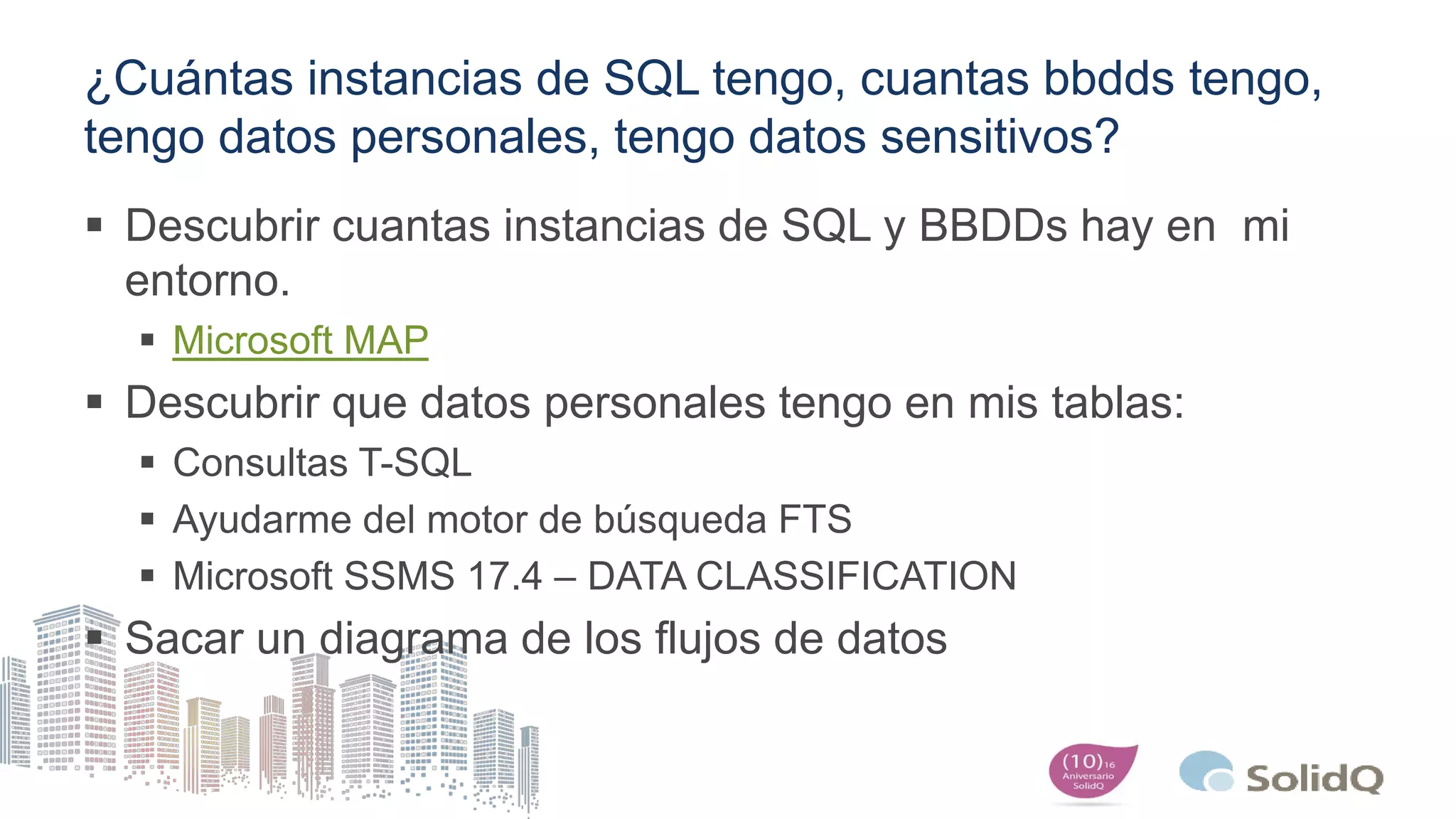 ¿Cuántas instancias de SQL tengo, cuantas bbdds tengo,
tengo datos personales, tengo datos sensitivos?
 Descubrir cuantas instancias de SQL y BBDDs hay en mi
entorno.
 Microsoft MAP
 Descubrir que datos personales tengo en mis tablas:
 Consultas T-SQL
 Ayudarme del motor de búsqueda FTS
 Microsoft SSMS 17.4 – DATA CLASSIFICATION
 Sacar un diagrama de los flujos de datos
 