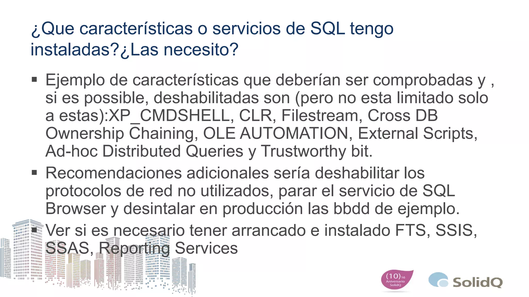 ¿Que características o servicios de SQL tengo
instaladas?¿Las necesito?
 Ejemplo de características que deberían ser comprobadas y ,
si es possible, deshabilitadas son (pero no esta limitado solo
a estas):XP_CMDSHELL, CLR, Filestream, Cross DB
Ownership Chaining, OLE AUTOMATION, External Scripts,
Ad-hoc Distributed Queries y Trustworthy bit.
 Recomendaciones adicionales sería deshabilitar los
protocolos de red no utilizados, parar el servicio de SQL
Browser y desintalar en producción las bbdd de ejemplo.
 Ver si es necesario tener arrancado e instalado FTS, SSIS,
SSAS, Reporting Services
 