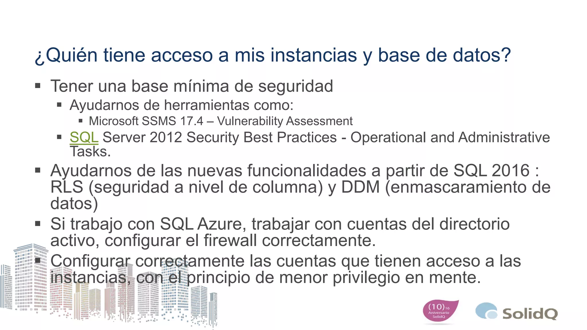 ¿Quién tiene acceso a mis instancias y base de datos?
 Tener una base mínima de seguridad
 Ayudarnos de herramientas como:
 Microsoft SSMS 17.4 – Vulnerability Assessment
 SQL Server 2012 Security Best Practices - Operational and Administrative
Tasks.
 Ayudarnos de las nuevas funcionalidades a partir de SQL 2016 :
RLS (seguridad a nivel de columna) y DDM (enmascaramiento de
datos)
 Si trabajo con SQL Azure, trabajar con cuentas del directorio
activo, configurar el firewall correctamente.
 Configurar correctamente las cuentas que tienen acceso a las
instancias, con el principio de menor privilegio en mente.
 