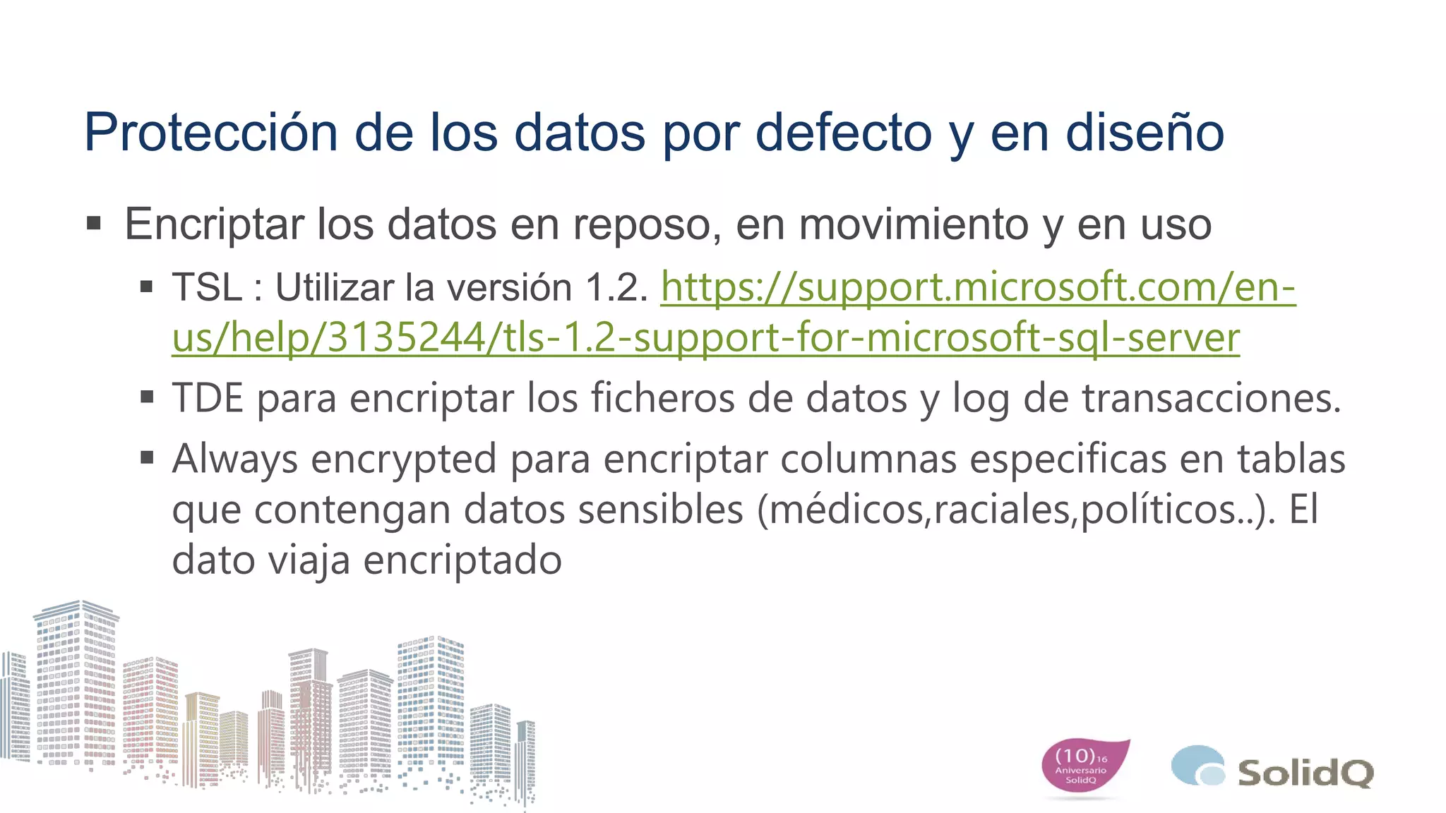 Protección de los datos por defecto y en diseño
 Encriptar los datos en reposo, en movimiento y en uso
 TSL : Utilizar la versión 1.2. https://support.microsoft.com/en-
us/help/3135244/tls-1.2-support-for-microsoft-sql-server
 