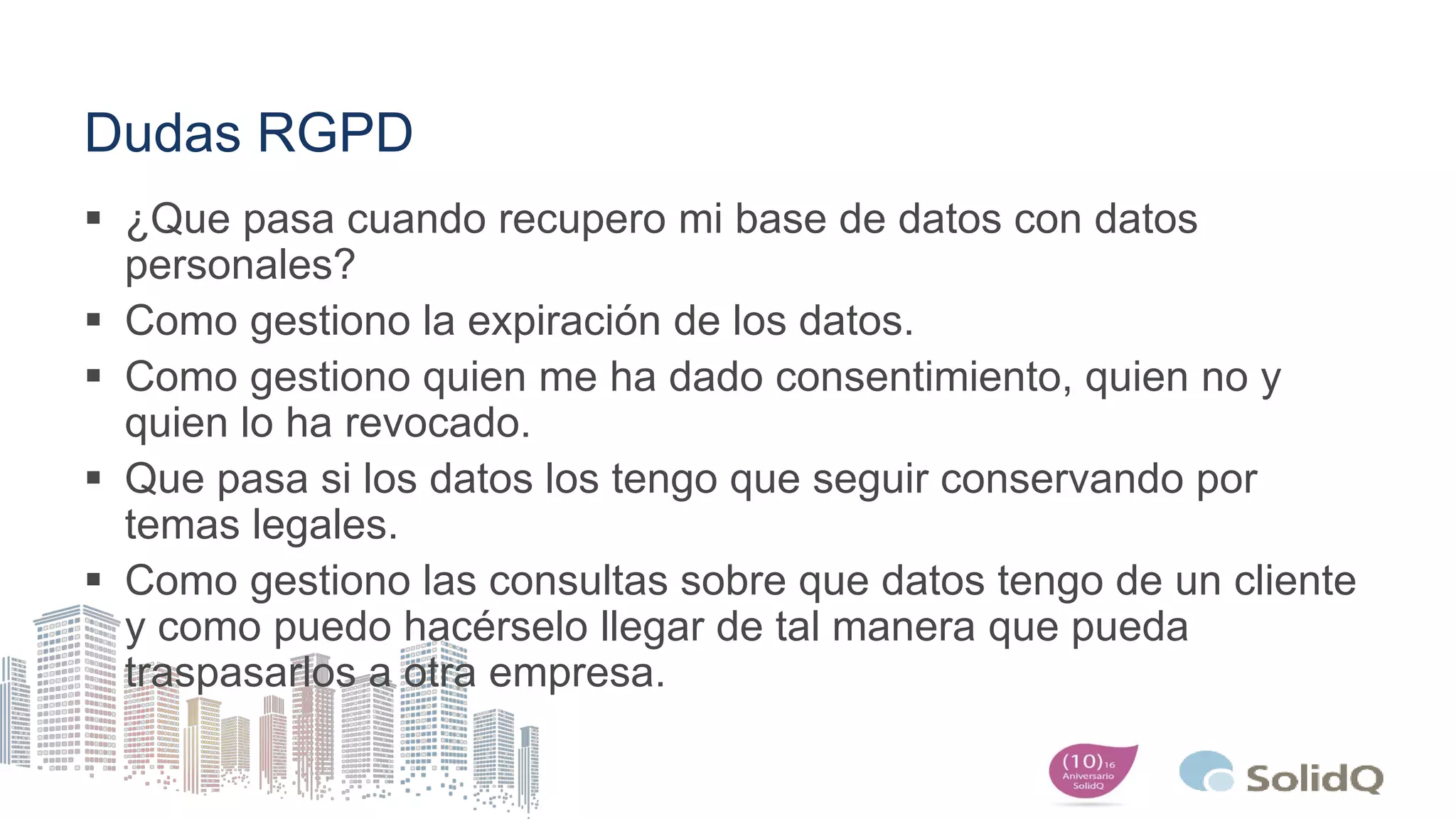 Dudas RGPD
 ¿Que pasa cuando recupero mi base de datos con datos
personales?
 Como gestiono la expiración de los datos.
 Como gestiono quien me ha dado consentimiento, quien no y
quien lo ha revocado.
 Que pasa si los datos los tengo que seguir conservando por
temas legales.
 Como gestiono las consultas sobre que datos tengo de un cliente
y como puedo hacérselo llegar de tal manera que pueda
traspasarlos a otra empresa.
 