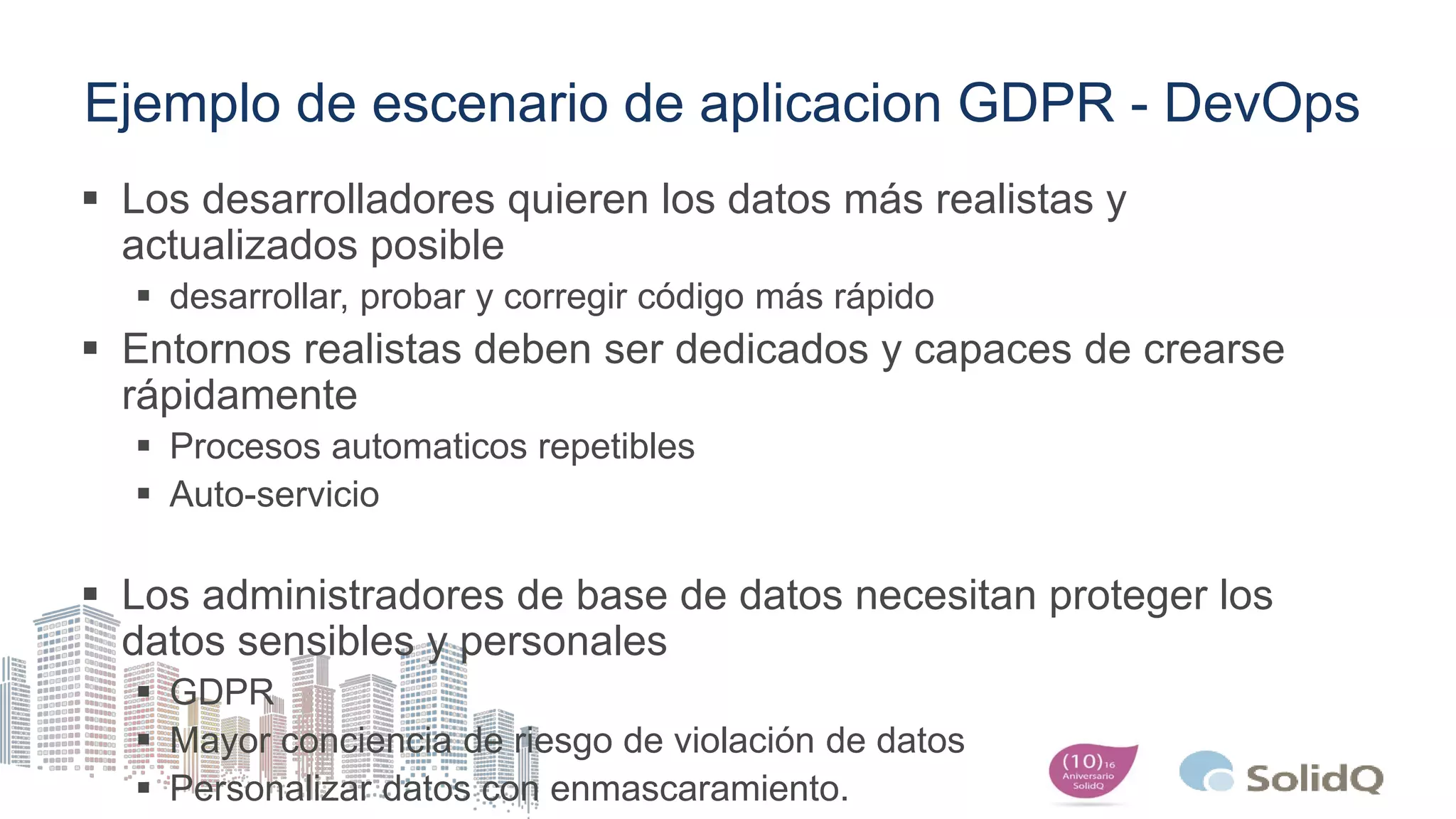 Ejemplo de escenario de aplicacion GDPR - DevOps
 Los desarrolladores quieren los datos más realistas y
actualizados posible
 desarrollar, probar y corregir código más rápido
 Entornos realistas deben ser dedicados y capaces de crearse
rápidamente
 Procesos automaticos repetibles
 Auto-servicio
 Los administradores de base de datos necesitan proteger los
datos sensibles y personales
 GDPR
 Mayor conciencia de riesgo de violación de datos
 Personalizar datos con enmascaramiento.
 