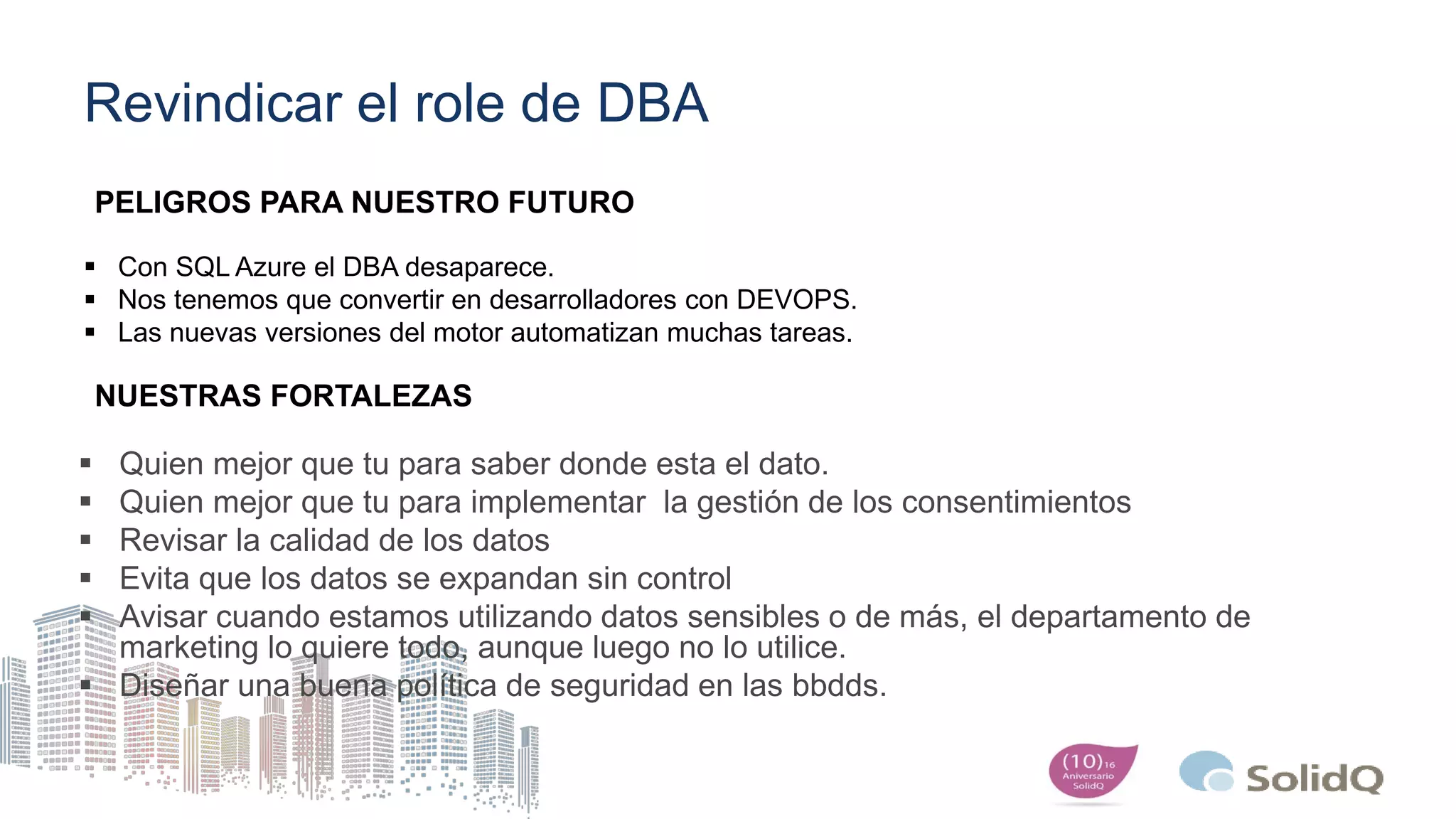 Revindicar el role de DBA
 Quien mejor que tu para saber donde esta el dato.
 Quien mejor que tu para implementar la gestión de los consentimientos
 Revisar la calidad de los datos
 Evita que los datos se expandan sin control
 Avisar cuando estamos utilizando datos sensibles o de más, el departamento de
marketing lo quiere todo, aunque luego no lo utilice.
 Diseñar una buena política de seguridad en las bbdds.
 Con SQL Azure el DBA desaparece.
 Nos tenemos que convertir en desarrolladores con DEVOPS.
 Las nuevas versiones del motor automatizan muchas tareas.
PELIGROS PARA NUESTRO FUTURO
NUESTRAS FORTALEZAS
 