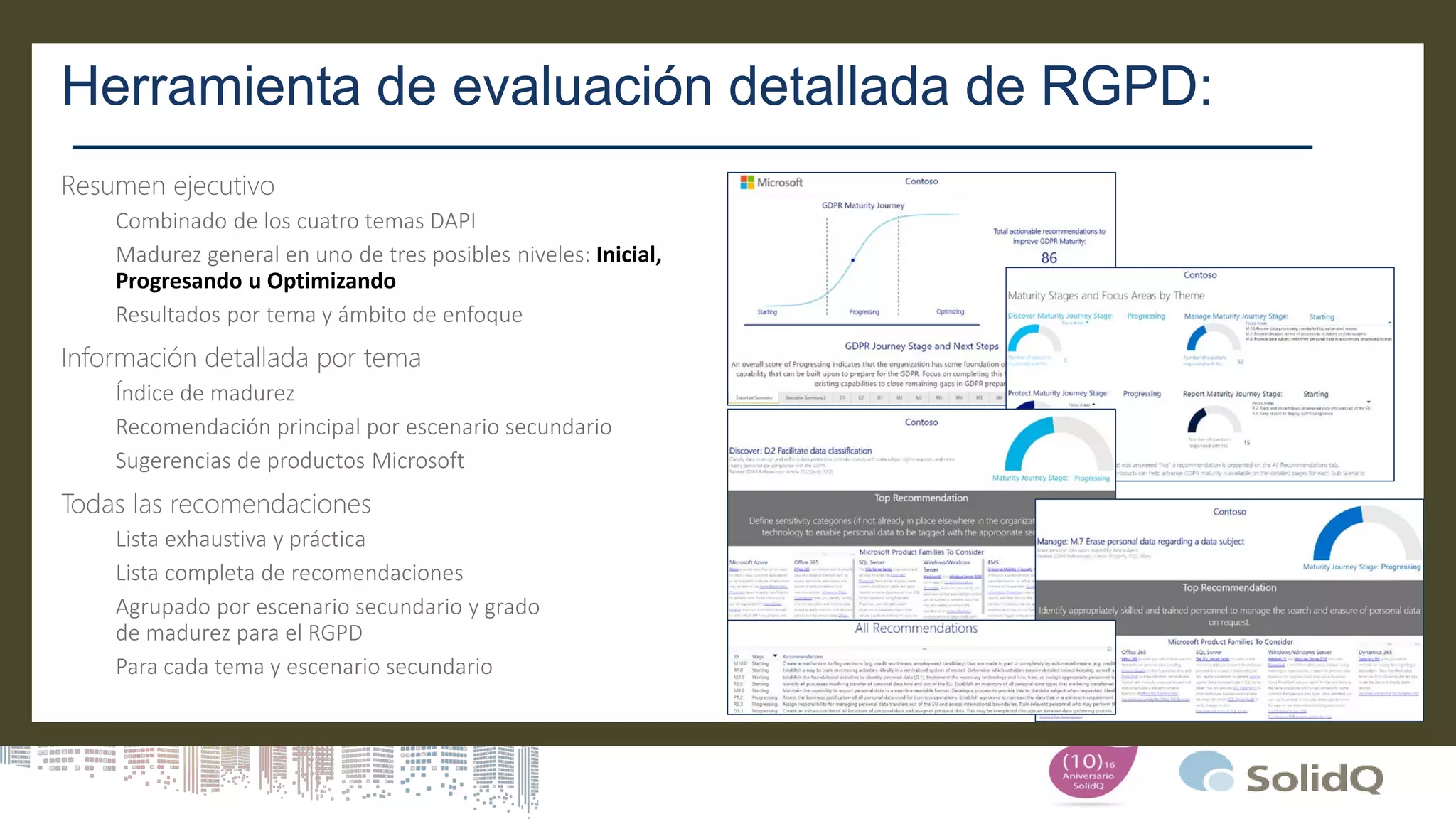 Herramienta de evaluación detallada de RGPD:
Combinado de los cuatro temas DAPI
Madurez general en uno de tres posibles niveles: Inicial,
Progresando u Optimizando
Resultados por tema y ámbito de enfoque
Índice de madurez
Recomendación principal por escenario secundario
Sugerencias de productos Microsoft
Lista exhaustiva y práctica
Lista completa de recomendaciones
Agrupado por escenario secundario y grado
de madurez para el RGPD
Para cada tema y escenario secundario
 