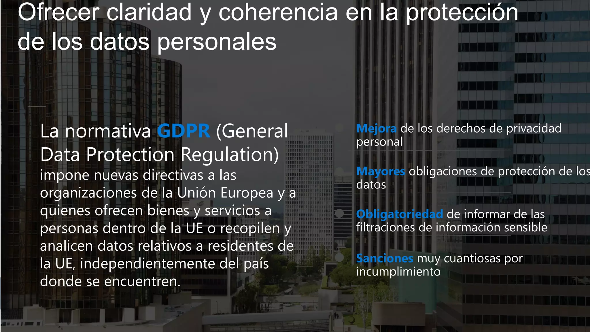 Ofrecer claridad y coherencia en la protección
de los datos personales
Mejora de los derechos de privacidad
personal
Mayores obligaciones de protección de los
datos
Obligatoriedad de informar de las
filtraciones de información sensible
Sanciones muy cuantiosas por
incumplimiento
La normativa GDPR (General
Data Protection Regulation)
impone nuevas directivas a las
organizaciones de la Unión Europea y a
quienes ofrecen bienes y servicios a
personas dentro de la UE o recopilen y
analicen datos relativos a residentes de
la UE, independientemente del país
donde se encuentren.
 