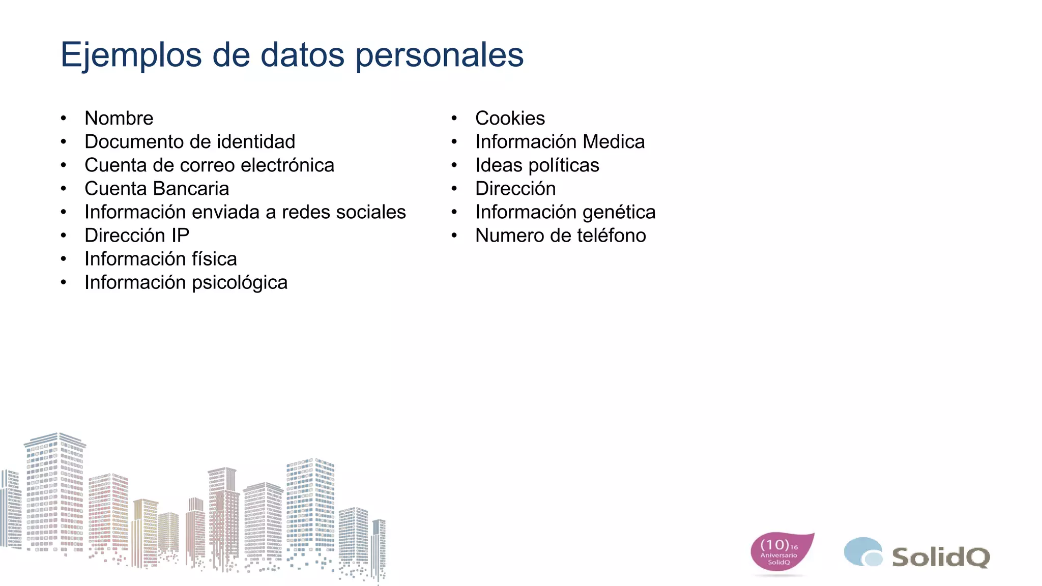 Ejemplos de datos personales
• Nombre
• Documento de identidad
• Cuenta de correo electrónica
• Cuenta Bancaria
• Información enviada a redes sociales
• Dirección IP
• Información física
• Información psicológica
• Cookies
• Información Medica
• Ideas políticas
• Dirección
• Información genética
• Numero de teléfono
 