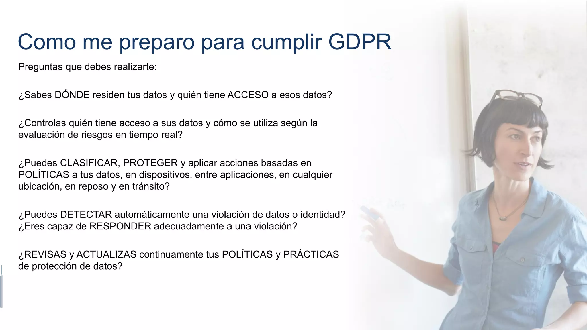 Como me preparo para cumplir GDPR
Preguntas que debes realizarte:
¿Sabes DÓNDE residen tus datos y quién tiene ACCESO a esos datos?
¿Controlas quién tiene acceso a sus datos y cómo se utiliza según la
evaluación de riesgos en tiempo real?
¿Puedes CLASIFICAR, PROTEGER y aplicar acciones basadas en
POLÍTICAS a tus datos, en dispositivos, entre aplicaciones, en cualquier
ubicación, en reposo y en tránsito?
¿Puedes DETECTAR automáticamente una violación de datos o identidad?
¿Eres capaz de RESPONDER adecuadamente a una violación?
¿REVISAS y ACTUALIZAS continuamente tus POLÍTICAS y PRÁCTICAS
de protección de datos?
 