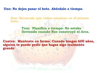 Cuatro:  Mantente en forma. Cuando tengas 600 años, alguien te puede pedir que hagas algo realmente grande Tres:  Planifica a tiempo. No estaba lloviendo cuando Noe construyó el Arca. Dos: Recuerda que todos estamos en el mismo bote. Uno: No dejes pasar el bote. Abórdalo a tiempo. 