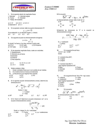 Examen CUMBRE NOMBRE:
Área: FISICA I CÓDIGO:
Ing. Juan Pablo Paz Olivos
Director Académico
1. De la siguiente relación de magnitudes físicas:
I.- Velocidad II.- Velocidad angular
III.- Fuerza IV.- Densidad
V.- Trabajo, Son escalares
a) I, II, IV b) II, III, IV c) III, IV, V
d) Solamente IV e) IV, V
2. En la expresión correcta, hallar la ecuación dimensional de “N”
𝐾 = 𝐴log⁡( 𝑥+
𝑤𝑡
𝑁
)
(A es aceleración; w, es velocidad angular; y t, tiempo)
a) 0 b) 1 c) 2 d) 3 e) 4
3. Si la siguiente ecuación es dimensionalmente homogénea:
X = F.R +
AR
B
2

En donde F es fuerza y A es área; entonces X podría valer:
a) 6,75 m2 b) 3,81 watts c) 2,25 Amperios
d) 7,50 Teslas e) 1,37 Joules
4. En las siguientes magnitudes físicas, cuales son vectoriales:
I) Desplazamiento
II) Momento de una fuerza
III) Densidad
IV) Potencia
V) Peso específico
a) I, II, b) I, III, IV c) I, II, III
d) I, IV, V e) todas
5. Señale verdadero o falso:
I) Existen cantidades físicas que no son posibles de ser medidas.
II) En el sistema técnico la fuerza es fundamental.
III) La frecuencia es una magnitud física vectorial.
a) FVF b) FFF c) VVV
d) FVV e) FFV
6. En la siguiente ecuación dimensionalmente correcta, determine las
dimensiones de K
 
2
4kx2 2 2
A d L x 2L
m
   
Donde: A = área
L = Longitud
m = masa
a) LM2 b) LM c) L2 d) L-2 e) L2M2
7. Si N1= N2(0,2 x/r)2 Determine la ecuación dimensional de Y, en la
ecuación dimensionalmente correcta.
 csc30
x F
yw
a a1 2



Donde: w = trabajo; N1 y N2 = velocidades
r = radio F = Fuerza a1 y a2 = aceleraciones
a) Lt2 b) L2T-4 c) LT
d) LT-2 e) T2
8.Si la ecuación:

  
3 2 3 Cos
A B tg . A . B
es dimensionalmente correcta, halle el valor de "".
a) 30° b) 60° c) 37°
d)
5
6

rad e)
2
3

rad
9.Determine las dimensiones de “Z” si la ecuación es
dimensionalmente correcta:
125 log 2 log 25
5 5
Z
10g 25t
 


 
  
Si:  = aceleración
t = tiempo
a) L-1T b) LT-2 c) LT-3
d) LT e) LT-1
10. En la siguiente fórmula física:
1/2 K X2 = Ad + 1/2 BP2
Donde:
K = constante física (Mt-2)
X = Longitud
d = Longitud
P = momento lineal (MLT-1)
¿Qué magnitud representa A.B?
a) Masa b) Tiempo
c) Velocidad d) Aceleración
e) Fuerza
11. En la siguiente fórmula física: PK = mgh, donde :
P = potencia m = masa
g = aceleración h = altura
¿Qué magnitud representa K?
a) Longitud b) Masa
c) Tiempo d) Área
e) Volumen
12. En la ecuación:
2n cos 2sen
A B A B
 
  
Es dimensionalmente correcta, hallar “n”
a) 1 b) 2 c) 3
d) 4 e) 5
 