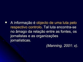 A informação é  objecto de uma luta pelo respectivo controlo . Tal luta encontra-se no âmago da relação entre as fontes, os jornalistas e as organizações jornalísticas.  (Manning, 2001: x). 