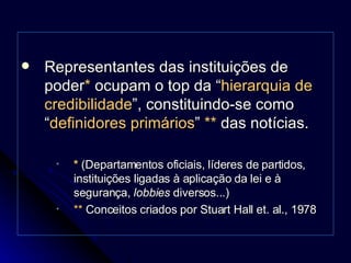 Representantes das instituições de poder *  ocupam o top da “ hierarquia de credibilidade ”, constituindo-se como “ definidores primários ”  **  das notícias. *   (Departamentos oficiais, líderes de partidos, instituições ligadas à aplicação da lei e à segurança,  lobbies  diversos...)  **  Conceitos criados por Stuart Hall et. al., 1978 