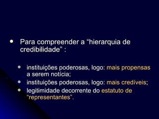 Para compreender a “hierarquia de credibilidade” : instituições poderosas, logo:  mais propensas  a serem notícia; instituições poderosas, logo:  mais credíveis ; legitimidade decorrente do  estatuto de “representantes”. 