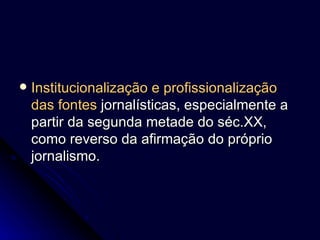 Institucionalização e profissionalização das fontes   jornalísticas, especialmente a partir da segunda metade do séc.XX, como reverso da afirmação do próprio jornalismo. 