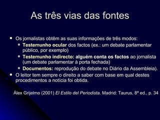 As três vias das fontes Os jornalistas obtêm as suas informações de três modos:  Testemunho ocular  dos factos (ex.: um debate parlamentar público, por exemplo)  Testemunho indirecto : alguém conta os factos  ao jornalista (um debate parlamentar à porta fechada)  Documentos:  reprodução do debate no Diário da Assembleia).  O leitor tem sempre o direito a saber com base em qual destes procedimentos a notícia foi obtida. Álex Grijelmo (2001)  El Estilo del Periodista . Madrid: Taurus, 8ª ed., p. 34 