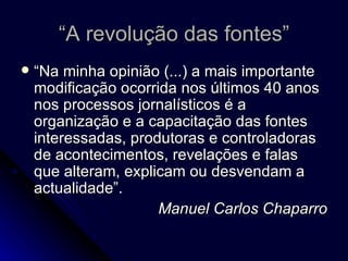 “A revolução das fontes” “Na minha opinião (...) a mais importante modificação ocorrida nos últimos 40 anos nos processos jornalísticos é a organização e a capacitação das fontes interessadas, produtoras e controladoras de acontecimentos, revelações e falas que alteram, explicam ou desvendam a actualidade”. Manuel Carlos Chaparro 