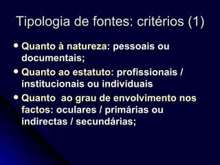 Tipologia de fontes: critérios (1) Quanto à natureza : pessoais ou documentais;  Quanto ao estatuto:  profissionais / institucionais ou individuais Quanto  ao grau de envolvimento nos factos : oculares / primárias ou indirectas / secundárias; 