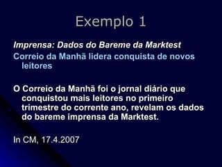 Exemplo 1 Imprensa: Dados do Bareme da Marktest Correio da Manhã lidera conquista de novos leitores   O Correio da Manhã foi o jornal diário que conquistou mais leitores no primeiro trimestre do corrente ano, revelam os dados do bareme imprensa da Marktest.   In CM, 17.4.2007 