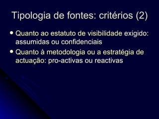 Tipologia de fontes: critérios (2) Quanto ao estatuto de visibilidade  exigido: assumidas ou confidenciais Quanto à metodologia ou a estratégia de actuação : pro-activas ou reactivas 