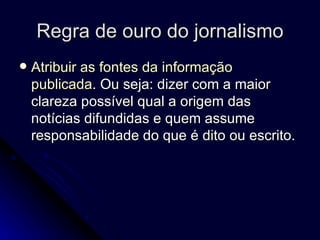 Regra de ouro do jornalismo Atribuir as fontes da informação publicada . Ou seja: dizer com a maior clareza possível qual a origem das notícias difundidas e quem assume responsabilidade do que é dito ou escrito.  