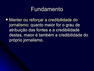 Fundamento Manter ou reforçar a credibilidade do jornalismo : quanto maior for o grau de atribuição das fontes e a credibilidade destas, maior é também a credibilidade do próprio jornalismo.  