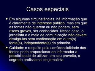 Casos especiais Em algumas circunstâncias, há informação que é claramente de  interesse público , mas em que as fontes não querem ou não podem,  sem riscos graves , ser conhecidas. Nesse caso, o jornalista e o meio de comunicação  não devem divulgá-las sem confirmação em outra(s) fonte(s), independente(s)  da primeira. Cuidado : o respeito pela confidencialidade das fontes pode proporcionar ao informador a possibilidade de utilizar, em seu proveito, o segredo profissional do jornalista. 
