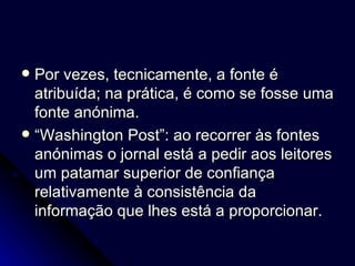 Por vezes, tecnicamente, a fonte é atribuída; na prática, é como se fosse uma fonte anónima.  “ Washington Post”: ao recorrer às fontes anónimas o jornal está a pedir aos leitores um patamar superior de confiança relativamente à consistência da informação que lhes está a proporcionar. 