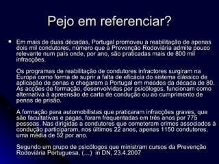 Pejo em referenciar? Em mais de duas décadas, Portugal promoveu a reabilitação de apenas dois mil condutores, número que a Prevenção Rodoviária admite pouco relevante num país onde, por ano, são praticadas mais de 800 mil infracções.  Os programas de reabilitação de condutores infractores surgiram na Europa como forma de suprir a falta de eficácia do sistema clássico de aplicação de penas e chegaram a Portugal em meados da década de 80. As acções de formação, desenvolvidas por psicólogos, funcionam como alternativa à apreensão de carta de condução ou ao cumprimento de penas de prisão.  A formação para automobilistas que praticaram infracções graves, que são facultativas e pagas, foram frequentadas em três anos por 775 pessoas. Nas dirigidas a condutores que cometeram crimes associados à condução participaram, nos últimos 22 anos, apenas 1150 condutores, uma média de 52 por ano.  Segundo um grupo de psicólogos que ministram cursos da Prevenção Rodoviária Portuguesa, (…)  in  DN, 23.4.2007 
