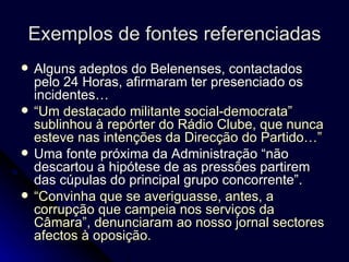 Exemplos de fontes referenciadas Alguns adeptos do Belenenses, contactados pelo 24 Horas, afirmaram ter presenciado os incidentes…  “ Um destacado militante social-democrata” sublinhou à repórter do Rádio Clube, que nunca esteve nas intenções da Direcção do Partido…” Uma fonte próxima da Administração “não descartou a hipótese de as pressões partirem das cúpulas do principal grupo concorrente”.  “ Convinha que se averiguasse, antes, a corrupção que campeia nos serviços da Câmara”, denunciaram ao nosso jornal sectores afectos à oposição. 