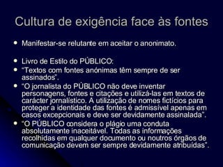 Cultura de exigência face às fontes Manifestar-se relutante em aceitar o anonimato.  Livro de Estilo do PÚBLICO:  “ Textos com fontes anónimas têm sempre de ser assinados”.  “ O jornalista do PÚBLICO não deve inventar personagens, fontes e citações e utilizá-las em textos de carácter jornalístico. A utilização de nomes fictícios para proteger a identidade das fontes é admissível apenas em casos excepcionais e deve ser devidamente assinalada”. “ O PÚBLICO considera o plágio uma conduta absolutamente inaceitável. Todas as informações recolhidas em qualquer documento ou noutros órgãos de comunicação devem ser sempre devidamente atribuídas”. 