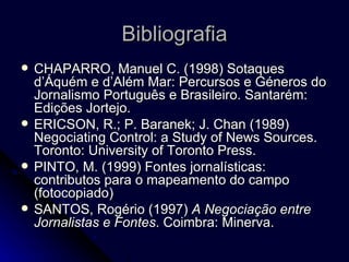 Bibliografia CHAPARRO, Manuel C. (1998) Sotaques d’Áquém e d’Além Mar: Percursos e Géneros do Jornalismo Português e Brasileiro. Santarém: Edições Jortejo. ERICSON, R.; P. Baranek; J. Chan (1989) Negociating Control: a Study of News Sources. Toronto: University of Toronto Press.  PINTO, M. (1999) Fontes jornalísticas: contributos para o mapeamento do campo (fotocopiado) SANTOS, Rogério (1997)  A Negociação entre Jornalistas e Fontes .  Coimbra: Minerva. 